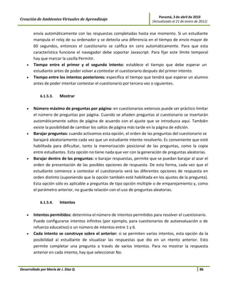 Panamá, 3 de abril de 2010
Creación de Ambientes Virtuales de Aprendizaje                           (Actualizado al 21 de enero de 2011)


        envía automáticamente con las respuestas completadas hasta ese momento. Si un estudiante
        manipula el reloj de su ordenador y se detecta una diferencia en el tiempo de envío mayor de
        60 segundos, entonces el cuestionario se califica en cero automáticamente. Para que esta
        característica funcione el navegador debe soportar Javascript. Para fijar este límite temporal
        hay que marcar la casilla Permitir.
    •   Tiempo entre el primer y el segundo intento: establece el tiempo que debe esperar un
        estudiante antes de poder volver a contestar el cuestionario después del primer intento.
    •   Tiempo entre los intentos posteriores: especifica el tiempo que tendrá que esperar un alumno
        antes de poder intentar contestar el cuestionario por tercera vez o siguientes.

             6.1.5.3.    Mostrar

    •   Número máximo de preguntas por página: en cuestionarios extensos puede ser práctico limitar
        el número de preguntas por página. Cuando se añaden preguntas al cuestionario se insertarán
        automáticamente saltos de página de acuerdo con el ajuste que se introduzca aquí. También
        existe la posibilidad de cambiar los saltos de página más tarde en la página de edición.
    •   Barajar preguntas: cuando activamos esta opción, el orden de las preguntas del cuestionario se
        barajará aleatoriamente cada vez que un estudiante intente resolverlo. Es conveniente que esté
        habilitada para dificultar, tanto la memorización posicional de las preguntas, como la copia
        entre estudiantes. Esta opción no tiene nada que ver con la generación de preguntas aleatorias.
    •   Barajar dentro de las preguntas: o barajar respuestas, permite que se puedan barajar al azar el
        orden de presentación de las posibles opciones de respuesta. De esta forma, cada vez que el
        estudiante comience a contestar el cuestionario verá las diferentes opciones de respuesta en
        orden distinto (suponiendo que la opción también esté habilitada en los ajustes de la pregunta).
        Esta opción sólo es aplicable a preguntas de tipo opción múltiple o de emparejamiento y, como
        el parámetro anterior, no guarda relación con el uso de preguntas aleatorias.

             6.1.5.4.    Intentos

    •   Intentos permitidos: determina el número de intentos permitidos para resolver el cuestionario.
        Puede configurarse intentos infinitos (por ejemplo, para cuestionarios de autoevaluación o de
        refuerzo educativo) o un número de intentos entre 1 y 6.
    •   Cada intento se construye sobre el anterior: si se permiten varios intentos, esta opción da la
        posibilidad al estudiante de visualizar las respuestas que dio en un ntento anterior. Esto
        permite completar una pregunta a través de varios intentos. Para no mostrar la respuesta
        anterior en cada intento, hay que seleccionar No.


Desarrollado por María de J. Díaz Q.                                                                    86
 