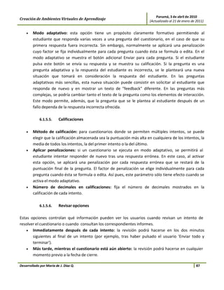 Panamá, 3 de abril de 2010
Creación de Ambientes Virtuales de Aprendizaje                            (Actualizado al 21 de enero de 2011)


    •   Modo adaptativo: esta opción tiene un propósito claramente formativo permitiendo al
        estudiante que responda varias veces a una pregunta del cuestionario, en el caso de que su
        primera respuesta fuera incorrecta. Sin embargo, normalmente se aplicará una penalización
        cuyo factor se fija individualmente para cada pregunta cuando ésta se formula o edita. En el
        modo adaptativo se muestra el botón adicional Enviar para cada pregunta. Si el estudiante
        pulsa este botón se envía su respuesta y se muestra su calificación. Si la pregunta es una
        pregunta adaptativa y la respuesta del estudiante es incorrecta, se le planteará una nueva
        situación que tomará en consideración la respuesta del estudiante. En las preguntas
        adaptativas más sencillas, esta nueva situación puede consistir en solicitar al estudiante que
        responda de nuevo y en mostrar un texto de "feedback" diferente. En las preguntas más
        complejas, se podría cambiar tanto el texto de la pregunta como los elementos de interacción.
        Este modo permite, además, que la pregunta que se le plantea al estudiante después de un
        fallo dependa de la respuesta incorrecta ofrecida.

             6.1.5.5.    Calificaciones

    •   Método de calificación: para cuestionarios donde se permiten múltiples intentos, se puede
        elegir que la calificación almacenada sea la puntuación más alta en cualquiera de los intentos, la
        media de todos los intentos, la del primer intento o la del último.
    •   Aplicar penalizaciones: si un cuestionario se ejecuta en modo adaptativo, se permitirá al
        estudiante intentar responder de nuevo tras una respuesta errónea. En este caso, al activar
        esta opción, se aplicará una penalización por cada respuesta errónea que se restará de la
        puntuación final de la pregunta. El factor de penalización se elige individualmente para cada
        pregunta cuando ésta se formula o edita. Así pues, este parámetro sólo tiene efecto cuando se
        activa el modo adaptativo.
    •   Número de decimales en calificaciones: fija el número de decimales mostrados en la
        calificación de cada intento.

             6.1.5.6.    Revisar opciones

Estas opciones controlan qué información pueden ver los usuarios cuando revisan un intento de
resolver el cuestionario o cuando consultan los correspondientes informes.
    • Inmediatamente después de cada intento: la revisión podrá hacerse en los dos minutos
       siguientes al final de un intento (por ejemplo, tras haber pulsado el usuario 'Enviar todo y
       terminar').
    • Más tarde, mientras el cuestionario está aún abierto: la revisión podrá hacerse en cualquier
       momento previo a la fecha de cierre.

Desarrollado por María de J. Díaz Q.                                                                     87
 