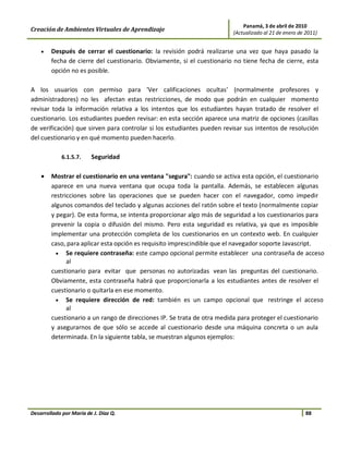 Panamá, 3 de abril de 2010
Creación de Ambientes Virtuales de Aprendizaje                          (Actualizado al 21 de enero de 2011)


    •   Después de cerrar el cuestionario: la revisión podrá realizarse una vez que haya pasado la
        fecha de cierre del cuestionario. Obviamente, si el cuestionario no tiene fecha de cierre, esta
        opción no es posible.

A los usuarios con permiso para 'Ver calificaciones ocultas' (normalmente profesores y
administradores) no les afectan estas restricciones, de modo que podrán en cualquier momento
revisar toda la información relativa a los intentos que los estudiantes hayan tratado de resolver el
cuestionario. Los estudiantes pueden revisar: en esta sección aparece una matriz de opciones (casillas
de verificación) que sirven para controlar si los estudiantes pueden revisar sus intentos de resolución
del cuestionario y en qué momento pueden hacerlo.

             6.1.5.7.    Seguridad

    •   Mostrar el cuestionario en una ventana "segura": cuando se activa esta opción, el cuestionario
        aparece en una nueva ventana que ocupa toda la pantalla. Además, se establecen algunas
        restricciones sobre las operaciones que se pueden hacer con el navegador, como impedir
        algunos comandos del teclado y algunas acciones del ratón sobre el texto (normalmente copiar
        y pegar). De esta forma, se intenta proporcionar algo más de seguridad a los cuestionarios para
        prevenir la copia o difusión del mismo. Pero esta seguridad es relativa, ya que es imposible
        implementar una protección completa de los cuestionarios en un contexto web. En cualquier
        caso, para aplicar esta opción es requisito imprescindible que el navegador soporte Javascript.
          • Se requiere contraseña: este campo opcional permite establecer una contraseña de acceso
              al
        cuestionario para evitar que personas no autorizadas vean las preguntas del cuestionario.
        Obviamente, esta contraseña habrá que proporcionarla a los estudiantes antes de resolver el
        cuestionario o quitarla en ese momento.
          • Se requiere dirección de red: también es un campo opcional que restringe el acceso
              al
        cuestionario a un rango de direcciones IP. Se trata de otra medida para proteger el cuestionario
        y asegurarnos de que sólo se accede al cuestionario desde una máquina concreta o un aula
        determinada. En la siguiente tabla, se muestran algunos ejemplos:




Desarrollado por María de J. Díaz Q.                                                                   88
 