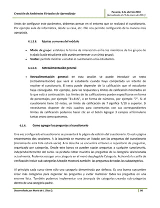 Panamá, 3 de abril de 2010
Creación de Ambientes Virtuales de Aprendizaje                             (Actualizado al 21 de enero de 2011)


Antes de configurar este parámetro, debemos pensar en el entorno que se realizará el cuestionario.
Por ejemplo aula de informática, desde su casa, etc. Ello nos permite configurarlo de la manera más
apropiada.

              6.1.5.8.   Ajustes comunes del módulo

          •    Modo de grupo: establece la forma de interacción entre los miembros de los grupos de
               trabajo (cada estudiante sólo puede pertenecer a un único grupo).
          •    Visible: permite mostrar u ocultar el cuestionario a los estudiantes.

              6.1.5.9.   Retroalimentación general

          •    Retroalimentación general: en esta sección se puede introducir un texto
               (retroalimentación) que verá el estudiante cuando haya completado un intento de
               resolver el cuestionario. El texto puede depender de la calificación que el estudiante
               haya conseguido. Por ejemplo, para las respuestas y límites de calificación mostrados en
               la que está a continuación: Los límites de las calificaciones pueden especificarse en forma
               de porcentajes, por ejemplo "31.41%", o en forma de números, por ejemplo "7". Si el
               cuestionario tiene 10 notas, un límite de calificación de 7 significa 7/10 o superior. Si
               necesitamos disponer de más cuadros para comentarios con sus correspondientes
               límites de calificación podemos hacer clic en el botón Agregar 3 campos al formulario
               tantas veces como queramos.

     6.1.6.      Como agregar las preguntas al cuestionario

Una vez configurado el cuestionario se presentará la página de edición del cuestionario. En esta página
encontramos dos secciones. A la izquierda se muestra un listado con las preguntas del cuestionario
(inicialmente esta lista estará vacía). A la derecha se encuentra el banco o repositorio de preguntas,
organizado por categorías. Desde este banco se pueden copiar preguntas a cualquier cuestionario,
independientemente del curso. La pestaña Editar muestra las preguntas de la categoría seleccionada
actualmente. Podemos escoger una categoría en el menú desplegable Categoría. Activando la casilla de
verificación Incluir sub-categorías Moodle mostrará también las preguntas de todas las subcategorías.

Al principio cada curso tiene sólo una categoría denominada por defecto. Es una buena costumbre
crear más categorías para organizar las preguntas y evitar mantener todas las preguntas en una
enorme lista. También podemos implementar una jerarquía de categorías creando sub-categorías
dentro de una categoría padre.

Desarrollado por María de J. Díaz Q.                                                                      90
 
