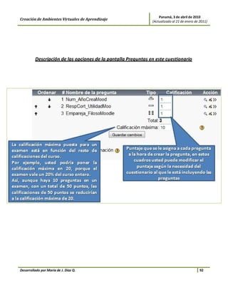 Panamá, 3 de abril de 2010
Creación de Ambientes Virtuales de Aprendizaje                 (Actualizado al 21 de enero de 2011)




         Descripción de las opciones de la pantalla Preguntas en este cuestionario




Desarrollado por María de J. Díaz Q.                                                          92
 