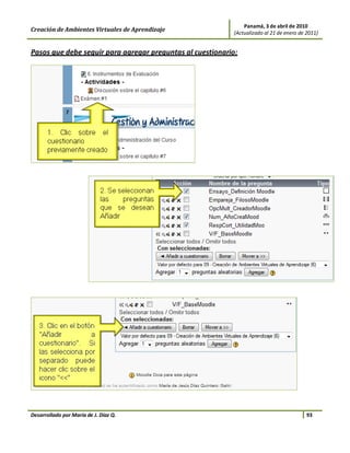 Panamá, 3 de abril de 2010
Creación de Ambientes Virtuales de Aprendizaje             (Actualizado al 21 de enero de 2011)


Pasos que debe seguir para agregar preguntas al cuestionario:




Desarrollado por María de J. Díaz Q.                                                      93
 