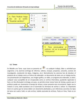 Panamá, 3 de abril de 2010
Creación de Ambientes Virtuales de Aprendizaje                         (Actualizado al 21 de enero de 2011)




    6.2. Tareas

En Moodle una Tarea -cuyo icono se presenta así          - es cualquier trabajo, labor o actividad que
asignamos a los alumnos (entrega de informes, talleres, ensayos, proyectos, consultas, avances de
investigación, recolección de datos, imágenes, etc.). Normalmente los alumnos han de devolver el
producto de su trabajo como un fichero de ordenador: un documento de texto con un trabajo escrito,
una presentación con diapositivas, una imagen gráfica, un video, un programa de ordenador, es decir,
cualquier cosa susceptible de ser encapsulada como un archivo informático, quedando registrada la
hora y el día efectuada la entrega; así pues, se permite enviar tareas fuera de tiempo, puesto que el
profesor puede ver claramente el tiempo de retraso y tener presente esta circunstancia. Según sea tu
materia o curso, debe acordarse con el alumnado los formatos de archivo a utilizar. Es importante
tener en cuenta que las tareas deben ser claramente planteadas y con referencias concretas los tipos
de tarea son cuatro: Subir un solo archivo, Subida avanzada de archivos, Texto en línea, Texto no en
línea.

Desarrollado por María de J. Díaz Q.                                                                  94
 