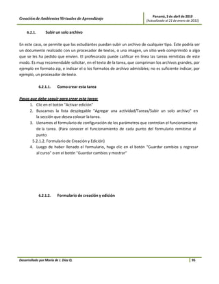 Panamá, 3 de abril de 2010
Creación de Ambientes Virtuales de Aprendizaje                           (Actualizado al 21 de enero de 2011)


     6.2.1.       Subir un solo archivo

En este caso, se permite que los estudiantes puedan subir un archivo de cualquier tipo. Éste podría ser
un documento realizado con un procesador de textos, o una imagen, un sitio web comprimido o algo
que se les ha pedido que envíen. El profesorado puede calificar en línea las tareas remitidas de este
modo. Es muy recomendable solicitar, en el texto de la tarea, que compriman los archivos grandes, por
ejemplo en formato zip, e indicar el o los formatos de archivo admisibles; no es suficiente indicar, por
ejemplo, un procesador de texto.

              6.2.1.1.   Como crear esta tarea

Pasos que debe seguir para crear esta tarea:
     1. Clic en el botón "Activar edición"
     2. Buscamos la lista desplegable "Agregar una actividad/Tareas/Subir un solo archivo" en
         la sección que desea colocar la tarea.
     3. Llenamos el formulario de configuración de los parámetros que controlan el funcionamiento
         de la tarea. (Para conocer el funcionamiento de cada punto del formulario remitirse al
         punto
       5.2.1.2. Formulario de Creación y Edición)
     4. Luego de haber llenado el formulario, haga clic en el botón "Guardar cambios y regresar
         al curso" o en el botón "Guardar cambios y mostrar"




              6.2.1.2.   Formulario de creación y edición




Desarrollado por María de J. Díaz Q.                                                                    95
 