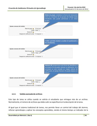 Panamá, 3 de abril de 2010
Creación de Ambientes Virtuales de Aprendizaje                        (Actualizado al 21 de enero de 2011)




     6.2.2.      Subida avanzada de archivos

Este tipo de tarea se utiliza cuando se solicita al estudiante que entregue más de un archivo.
Normalmente, el número de archivos que debe subir se especificará en la descripción de la tarea.

Al igual que el sistema tradicional de tareas, nos permite llevar un control del trabajo del alumno,
reforzar aprendizajes y aplicar los conceptos aprendidos, siendo al mismo tiempo un indicador de la

Desarrollado por María de J. Díaz Q.                                                                 99
 