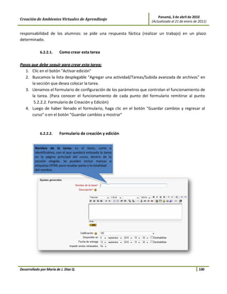 Panamá, 3 de abril de 2010
Creación de Ambientes Virtuales de Aprendizaje                       (Actualizado al 21 de enero de 2011)


responsabilidad de los alumnos: se pide una respuesta fáctica (realizar un trabajo) en un plazo
determinado.

             6.2.2.1.    Como crear esta terea

Pasos que debe seguir para crear esta tarea:
   1. Clic en el botón "Activar edición"
   2. Buscamos la lista desplegable "Agregar una actividad/Tareas/Subida avanzada de archivos" en
      la sección que desea colocar la tarea.
   3. Llenamos el formulario de configuración de los parámetros que controlan el funcionamiento de
      la tarea. (Para conocer el funcionamiento de cada punto del formulario remitirse al punto
       5.2.2.2. Formulario de Creación y Edición)
   4. Luego de haber llenado el formulario, haga clic en el botón "Guardar cambios y regresar al
      curso" o en el botón "Guardar cambios y mostrar"



             6.2.2.2.    Formulario de creación y edición




Desarrollado por María de J. Díaz Q.                                                                100
 