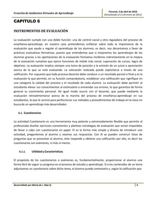 Panamá, 3 de abril de 2010
Creación de Ambientes Virtuales de Aprendizaje                           (Actualizado al 21 de enero de 2011)

CAPITULO 6

INSTRUMENTOS DE EVALUACIÓN

La evaluación cumple con una doble función: una de control social y otra reguladora del proceso de
enseñanza-aprendizaje; en nuestro caso pretendemos enfatizar sobre todo la importancia de la
evaluación que ayuda a regular el aprendizaje de los alumnos; es decir, nos decantamos a favor de
prácticas evaluativas formativas, puesto que entendemos que si mejoramos los aprendizajes de los
alumnos gracias a las aportaciones de la evaluación formativa incidimos indirectamente en la mejora
de la evaluación sumativa que ejerce funciones de índole más social, superación de cursos, logro de
objetivos. La evaluación implica siempre una toma de posición y la emisión de un juicio o apreciación
acerca de lo que se está evaluando. La valoración realizada puede explicitarse a través de una
calificación. Por supuesto que todo proceso docente debe conducir a un resultado parcial o final y es la
evaluación la que permite, en su función comprobatoria, establecer una calificación que signifique en
una categoría la calidad del proceso y el resultado de cada alumno. La evaluación debe permitir al
estudiante elevar sus conocimientos al estimularlo a enmendar sus errores, lo que garantiza de forma
general su crecimiento personal. De igual modo ocurre con el docente, que puede mediante la
evaluación retroalimentarse acerca de la marcha del proceso de enseñanza-aprendizaje en sus
estudiantes, lo que le servirá para perfeccionar sus métodos y procedimientos de trabajo en la clase en
busca de un aprendizaje más desarrollador.

    6.1. Cuestionarios


La actividad Cuestionario es una herramienta muy potente y extremadamente flexible que permite al
profesorado diseñar ejercicios consistentes y plantear estrategias de evaluación que serían imposibles
de llevar a cabo con cuestionarios en papel. El es la forma más simple y directa de introducir una
actividad, preguntemos al alumno y veamos sus respuestas. Con él se pueden construir listas de
preguntas que se presentan al alumno, éste responde y obtiene una calificación por ello, es decir los
cuestionarios son exámenes, ni más ni menos.

     6.1.1.      Utilidad y Características

El propósito de los cuestionarios o exámenes es, fundamentalmente, proporcionar al alumno una
forma fácil de seguir su progreso en el proceso de estudio y aprendizaje. Si a los contenidos de un tema
adjuntamos un cuestionario sobre dicho tema, el alumno puede contestarlo y, según la calificación que




Desarrollado por María de J. Díaz Q.                                                                    4
 
