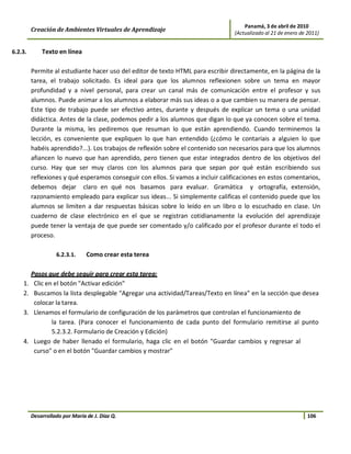 Panamá, 3 de abril de 2010
         Creación de Ambientes Virtuales de Aprendizaje                           (Actualizado al 21 de enero de 2011)


6.2.3.       Texto en línea

         Permite al estudiante hacer uso del editor de texto HTML para escribir directamente, en la página de la
         tarea, el trabajo solicitado. Es ideal para que los alumnos reflexionen sobre un tema en mayor
         profundidad y a nivel personal, para crear un canal más de comunicación entre el profesor y sus
         alumnos. Puede animar a los alumnos a elaborar más sus ideas o a que cambien su manera de pensar.
         Este tipo de trabajo puede ser efectivo antes, durante y después de explicar un tema o una unidad
         didáctica. Antes de la clase, podemos pedir a los alumnos que digan lo que ya conocen sobre el tema.
         Durante la misma, les pediremos que resuman lo que están aprendiendo. Cuando terminemos la
         lección, es conveniente que expliquen lo que han entendido (¿cómo le contaríais a alguien lo que
         habéis aprendido?...). Los trabajos de reflexión sobre el contenido son necesarios para que los alumnos
         afiancen lo nuevo que han aprendido, pero tienen que estar integrados dentro de los objetivos del
         curso. Hay que ser muy claros con los alumnos para que sepan por qué están escribiendo sus
         reflexiones y qué esperamos conseguir con ellos. Si vamos a incluir calificaciones en estos comentarios,
         debemos dejar claro en qué nos basamos para evaluar. Gramática y ortografía, extensión,
         razonamiento empleado para explicar sus ideas... Si simplemente calificas el contenido puede que los
         alumnos se limiten a dar respuestas básicas sobre lo leído en un libro o lo escuchado en clase. Un
         cuaderno de clase electrónico en el que se registran cotidianamente la evolución del aprendizaje
         puede tener la ventaja de que puede ser comentado y/o calificado por el profesor durante el todo el
         proceso.

                   6.2.3.1.     Como crear esta terea

         Pasos que debe seguir para crear esta tarea:
    1.    Clic en el botón "Activar edición"
    2.    Buscamos la lista desplegable "Agregar una actividad/Tareas/Texto en línea" en la sección que desea
          colocar la tarea.
    3.    Llenamos el formulario de configuración de los parámetros que controlan el funcionamiento de
                 la tarea. (Para conocer el funcionamiento de cada punto del formulario remitirse al punto
                 5.2.3.2. Formulario de Creación y Edición)
    4.    Luego de haber llenado el formulario, haga clic en el botón "Guardar cambios y regresar al
          curso" o en el botón "Guardar cambios y mostrar"




         Desarrollado por María de J. Díaz Q.                                                                    106
 