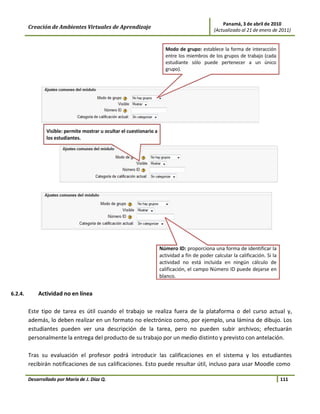 Panamá, 3 de abril de 2010
         Creación de Ambientes Virtuales de Aprendizaje                          (Actualizado al 21 de enero de 2011)




6.2.4.       Actividad no en línea

         Este tipo de tarea es útil cuando el trabajo se realiza fuera de la plataforma o del curso actual y,
         además, lo deben realizar en un formato no electrónico como, por ejemplo, una lámina de dibujo. Los
         estudiantes pueden ver una descripción de la tarea, pero no pueden subir archivos; efectuarán
         personalmente la entrega del producto de su trabajo por un medio distinto y previsto con antelación.

         Tras su evaluación el profesor podrá introducir las calificaciones en el sistema y los estudiantes
         recibirán notificaciones de sus calificaciones. Esto puede resultar útil, incluso para usar Moodle como

         Desarrollado por María de J. Díaz Q.                                                                   111
 