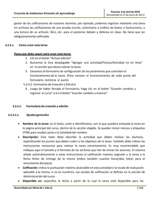 Panamá, 3 de abril de 2010
       Creación de Ambientes Virtuales de Aprendizaje                              (Actualizado al 21 de enero de 2011)


       gestor de las calificaciones de nuestros alumnos; por ejemplo, podemos registrar mediante una tarea
       sin archivos las calificaciones de una prueba escrita, comentario o análisis de textos o ilustraciones, o
       una lectura de un artículo, libro, etc. para el posterior debate y defensa en clase. No tiene que ser
       obligatoriamente calificable.

6.2.4.1.   Como crear esta terea

       Pasos que debe seguir para crear esta tarea:
                1. Clic en el botón "Activar edición"
                2. Buscamos la lista desplegable "Agregar una actividad/Tareas/Actividad no en línea"
                   en la sección que desea colocar la tarea.
                3. Llenamos el formulario de configuración de los parámetros que controlan el
                   funcionamiento de la tarea. (Para conocer el funcionamiento de cada punto del
                   formulario remitirse al punto
              5.2.4.2. Formulario de Creación y Edición)
                4. Luego de haber llenado el formulario, haga clic en el botón "Guardar cambios y
                   regresar al curso" o en el botón "Guardar cambios y mostrar"



      6.2.4.2.     Formulario de creación y edición

  6.2.4.2.1.       Ajustes generales

           •     Nombre de la tarea: es el texto, corto e identificativo, con el que quedará enlazada la tarea en
                 la página principal del curso, dentro de la sección elegida. Se pueden incluir marcas o etiquetas
                 HTML para resaltar parte o la totalidad del nombre.
           •     Descripción: Este texto debe describir la actividad que deben realizar los alumnos,
                  especificando los puntos que deben cubrir y los objetivos de la tarea. También debe indicar las
                  instrucciones necesarias para realizar la tarea correctamente. Es muy recomendable que
                  indiques aquí el tamaño y el formato de los archivos que han de enviar los alumnos. El sistema
                  añade automáticamente a estas instrucciones la calificación máxima asignada a la tarea y la
                  fecha límite de entrega de la misma (indica también cuantos horas/días faltan para el
                  vencimiento del plazo).
           •     Calificación: indica la puntuación máxima alcanzable en esta actividad o la escala de evaluación
                  aplicable a la misma, si no es numérica. Las escalas de calificación se definen en la sección de
                  Administración del curso.
           •     Disponible en: especifica la fecha a partir de la cual la tarea está disponible para los

       Desarrollado por María de J. Díaz Q.                                                                       112
 
