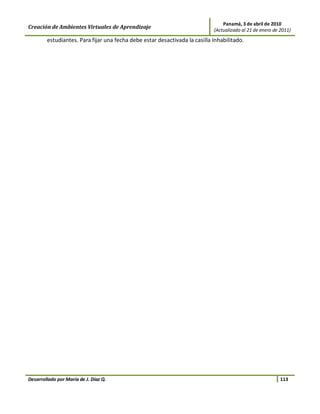 Panamá, 3 de abril de 2010
Creación de Ambientes Virtuales de Aprendizaje                              (Actualizado al 21 de enero de 2011)
        estudiantes. Para fijar una fecha debe estar desactivada la casilla Inhabilitado.




Desarrollado por María de J. Díaz Q.                                                                       113
 
