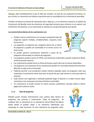 Panamá, 3 de abril de 2010
Creación de Ambientes Virtuales de Aprendizaje                          (Actualizado al 21 de enero de 2011)


obtenga, sabe inmediatamente lo que le falta por estudiar. Se trata de una evaluación formativa. Es,
por lo tanto, un mecanismo de refuerzo importante para la consolidación de la información aprendida.

También introduce una fuente de motivación extra. Además, y si es realmente necesario, el módulo de
Cuestionario de Moodle reúne los elementos de seguridad necesario para utilizarlo en un examen real
certificativo. No obstante, no se recomienda en absoluto el uso generalizado de esta opción.

Las características básicas de los cuestionarios son:

    •   Pueden crearse cuestionarios con una gran variedad de tipos de
        preguntas (opción múltiple, verdadero/falso, respuesta corta,
        entre otras.).
    •   Las preguntas se organizan por categorías dentro de un banco
        de preguntas y pueden ser reutilizadas en el mismo curso o en
        otros cursos.
    •   Se pueden generar cuestionarios aleatorios a partir de las
        preguntas almacenadas en el banco de preguntas.
    •   Las preguntas pueden crearse en HTML, con elementos multimedia y pueden importarse desde
        archivos de texto externos.
    •   Los cuestionarios pueden tener un límite de tiempo a partir del cual no estarán disponibles.
    •   Las preguntas y las respuestas de los cuestionarios pueden ser mezcladas (aleatoriamente) para
        dificultar la copia entre el alumnado.
    •   Podemos permitir a los estudiantes realizar intentos repetidos sobre una pregunta o bien que
        respondan el cuestionario varias veces (con la opción de que cada intento se construya sobre el
        anterior).
    •   Cada intento será registrado y calificado pudiendo elegir el docente si se debe mostrar algún
        comentario o las respuestas correctas al finalizar la actividad.
    •   Un cuestionario se puede resolver en varias sesiones, pudiéndose reanudar desde la última
        página de la anterior sesión.

     6.1.2.      Tipos de preguntas

Moodle puede manejar internamente unos cuantos tipos básicos de
preguntas, que veremos a continuación. Todas las preguntas, de
cualquier tipo, se almacenan en un repositorio común (Banco de datos),
desde donde se pueden copiar a los exámenes individuales que
componga en cada momento. En este repositorio las preguntas están

Desarrollado por María de J. Díaz Q.                                                                   70
 