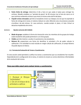 Panamá, 3 de abril de 2010
     Creación de Ambientes Virtuales de Aprendizaje                            (Actualizado al 21 de enero de 2011)


        •    Fecha límite de entrega: determina el día y hora en que acaba el plazo para entregar los
             archivos. Moodle establece un "periodo de gracia" de 30 minutos tras la hora de cierre en el
             que continúa recibiendo archivos cuyo envío se iniciara antes del fin del plazo.
        •    Impedir envíos retrasados: permite al estudiante enviar sus trabajos una vez que ha expirado la
             fecha de entrega de la tarea; el sistema indicará en color diferente esta circunstancia avisando
             al profesor de este retraso. En caso contrario, cuando cumpla el plazo, el Aula Virtual se
             desactiva impidiendo otro envío.

6.2.4.2.2.      Ajustes comunes del módulo

        •    Modo de grupo: establece la forma de interacción entre los miembros de los grupos de trabajo
             (cada estudiante sólo puede pertenecer a un único grupo).
        •    Visible: permite mostrar u ocultar el cuestionario a los estudiantes.
        •    Número ID: proporciona una forma de identificar la actividad a fin de poder calcular la
             calificación. Si la actividad no está incluida en ningún cálculo de calificación, el campo Número
             ID puede dejarse en blanco.

         6.3. Formato de Evaluación de Tareas u Cuestionarios


     En esta sección usted aprenderá a calificar las tareas y cuestionarios que sus estudiantes han resuelto.
     Dependiendo de la configuración de la tarea, el sistema le enviará un correo electrónico informándolo
     de la resolución de la tarea.



     Pasos que debe seguir para evaluar tareas u cuestionarios:




     Desarrollado por María de J. Díaz Q.                                                                     114
 