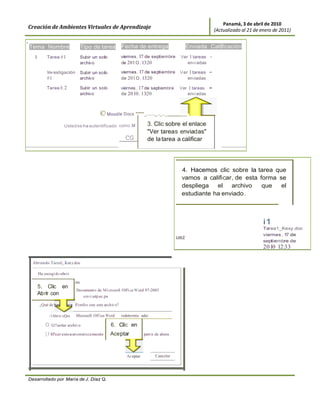 Panamá, 3 de abril de 2010
    Creación de Ambientes Virtuales de Aprendizaje                                                                                   (Actualizado al 21 de enero de 2011)

1




    Tema Nombre                                      Tipo de tarea            Fecha de entrega                         Enviada Cali ficación
       1        Tarea #1                             Subir un solo            viernes , 17 de septiembre          Ver 1 tareas -
                                                     archivo                  de 201 O , 13:20                       envi adas

                Inv estigación                       Subir un solo            viernes , 17 de septiembre          Ver 1 tareas   -
                #1                                   archivo                  de 201 O , 13:20                       enviadas

                Tarea #.2                            Subir un solo            viernes , 17 de septiembre          Ver 1 tareas   -
                                                     archivo                  de 20 10, 13:20                         enviadas



                                                               © Mood le Docs "'"""'_......._.._.._                    ,

                                     Usted se ha autentificado como M                         3. Clic sobre el enlace
                                                                                              "Ver tareas enviadas"
                                                                                CG            de la tarea a calificar




                                                                                                                  4. Hacemos clic sobre la tarea que
                                                                                                                  vamos a calificar, de esta forma se
                                                                                                                  despliega el archivo        que   el
                                                                                                                  estudiante ha enviado .



                                                                                                                                                            i1
                                                                                                                                                            Tarea1_Kexy .doc
                                                                                                                                                            viernes , 1 de
                                                                                                                                                                       7
                                                                                                                 uez
                                                                                                                                                            septiembre de
                                                                                                                                                            2010 12:33

      Abriendo Tareal_ Kexy.doc

           Ha escogi do abri r

                                                oc
        5 . Clic en
                                                 Document o de M i crosoft Off i ce Word 97-2003
        Ab rir con                                 .u nvi.utp.ac.pa

           ¿Qué de                             r Fi refox con este archivo?
                  · ························
                 1   iAbri r cQni                Microsoft Off ice Word       redetermin ada)

               o G!!ardar archivo                                     6. Clic en
               [J Hªcer esto a ut omática mente                      Aceptar                part ir de ahora .




                                                                                 Ac eptar          Cancelar




    Desarrollado por María de J. Díaz Q.
 