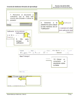 Panamá, 3 de abril de 2010
Creación de Ambientes Virtuales de Aprendizaje                                                                (Actualizado al 21 de enero de 2011)




       7. Revisamos el documento y
       verificamos que la tarea esté
       correcta para proceder a colocar la
t•b•.. puntuación.
                                                                                    8. Volvemos      a la            Calificación
                                                                                    plataforma para colocar
                                                                                    la nota, hacemos clic en
                                                                                    "Calificación" .         s mostrados por págin
                                                                                                                           rmitir calificación rápid
Calificación No hay calificación ,,..
                                                                                                                                              Guarda or
              Calificación
8 I ll -S- 1 xz .x 1       1


·.? •l l:J
                  9.     Clic           para
                  escoger                 la
                  calificación




                           Trebuchet

                            ª - 1
                            - =- = 'fl f
                                           .....   1(8 pt)

                                                      1   1·
                                                          -
                                                          ¡:-
                                                                .....
                                                                ·
                                                                -
                                                                        - :ca
                                                                        r
                                                                           -
                                                                                1
                                                                                         ..... Idioma .....
                                                                                      1JJ 1 -
                                                                                                              B I
                                                                                                                     º -s- 1
                                                                                                                    1 moo
                                                                                                                               Xz   xi   1      1 le)


                                                                                                                                             1 <> 1
                                                                                                                                                        O!




                           Buen Trabaj o!!
                                                                                                          1
                                                                                                               1 O . Colocar un
                                                                                                               comentario     al
                                                                                                               estudiante sobre
                                                                                                               su tarea
                                                                                                                       -




                       J   Ruta: body




   Guardar cambios                         11 .                     para
                                           Clic                      los
                                           guardar
 Kexy Rodríguez                            cambios
 vie rnes , 17 de septiembre de .20 1




Desarrollado por María de J. Díaz Q.                                                                                                             l 11s
 
