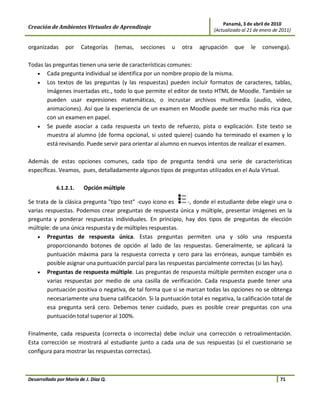 Panamá, 3 de abril de 2010
Creación de Ambientes Virtuales de Aprendizaje                               (Actualizado al 21 de enero de 2011)


organizadas      por    Categorías     (temas,   secciones   u   otra   agrupación    que     le   convenga).

Todas las preguntas tienen una serie de características comunes:
   • Cada pregunta individual se identifica por un nombre propio de la misma.
   • Los textos de las preguntas (y las respuestas) pueden incluir formatos de caracteres, tablas,
       imágenes insertadas etc., todo lo que permite el editor de texto HTML de Moodle. También se
       pueden usar expresiones matemáticas, o incrustar archivos multimedia (audio, video,
       animaciones). Así que la experiencia de un examen en Moodle puede ser mucho más rica que
       con un examen en papel.
   • Se puede asociar a cada respuesta un texto de refuerzo, pista o explicación. Este texto se
       muestra al alumno (de forma opcional, si usted quiere) cuando ha terminado el examen y lo
       está revisando. Puede servir para orientar al alumno en nuevos intentos de realizar el examen.

Además de estas opciones comunes, cada tipo de pregunta tendrá una serie de características
específicas. Veamos, pues, detalladamente algunos tipos de preguntas utilizados en el Aula Virtual.

             6.1.2.1.    Opción múltiple

Se trata de la clásica pregunta "tipo test" -cuyo icono es     -, donde el estudiante debe elegir una o
varias respuestas. Podemos crear preguntas de respuesta única y múltiple, presentar imágenes en la
pregunta y ponderar respuestas individuales. En principio, hay dos tipos de preguntas de elección
múltiple: de una única respuesta y de múltiples respuestas.
    • Preguntas de respuesta única. Estas preguntas permiten una y sólo una respuesta
        proporcionando botones de opción al lado de las respuestas. Generalmente, se aplicará la
        puntuación máxima para la respuesta correcta y cero para las erróneas, aunque también es
        posible asignar una puntuación parcial para las respuestas parcialmente correctas (si las hay).
    • Preguntas de respuesta múltiple. Las preguntas de respuesta múltiple permiten escoger una o
        varias respuestas por medio de una casilla de verificación. Cada respuesta puede tener una
        puntuación positiva o negativa, de tal forma que si se marcan todas las opciones no se obtenga
        necesariamente una buena calificación. Si la puntuación total es negativa, la calificación total de
        esa pregunta será cero. Debemos tener cuidado, pues es posible crear preguntas con una
        puntuación total superior al 100%.

Finalmente, cada respuesta (correcta o incorrecta) debe incluir una corrección o retroalimentación.
Esta corrección se mostrará al estudiante junto a cada una de sus respuestas (si el cuestionario se
configura para mostrar las respuestas correctas).



Desarrollado por María de J. Díaz Q.                                                                        71
 