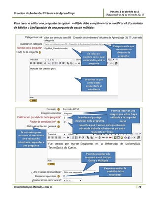 Panamá, 3 de abril de 2010
Creación de Ambientes Virtuales de Aprendizaje                     (Actualizado al 21 de enero de 2011)


Para crear o editar una pregunta de opción múltiple debe cumplimentar o modificar el Formulario
de Edición y Configuración de una pregunta de opción múltiple:




Desarrollado por María de J. Díaz Q.                                                              72
 