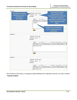 Panamá, 3 de abril de 2010
Creación de Ambientes Virtuales de Aprendizaje                        (Actualizado al 21 de enero de 2011)




Para finalizar el formulario y la pregunta quede debidamente redactada, hacemos clic sobre el botón
"Guardar cambios"




Desarrollado por María de J. Díaz Q.                                                                 73
 