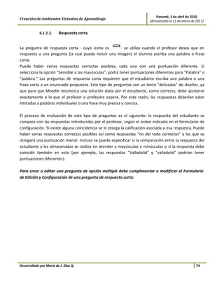 Panamá, 3 de abril de 2010
Creación de Ambientes Virtuales de Aprendizaje                           (Actualizado al 21 de enero de 2011)


             6.1.2.2.    Respuesta corta


La pregunta de respuesta corta - cuyo icono es           - se utiliza cuando el profesor desea que en
respuesta a una pregunta (la cual puede incluir una imagen) el alumno escriba una palabra o frase
corta.
Puede haber varias respuestas correctas posibles, cada una con una puntuación diferente. Si
selecciona la opción "Sensible a las mayúsculas", podrá tener puntuaciones diferentes para "Palabra" o
"palabra." Las preguntas de respuesta corta requieren que el estudiante escriba una palabra o una
frase corta a un enunciado propuesto. Este tipo de preguntas son un tanto "delicadas" de diseñar, ya
que para que Moodle reconozca una solución dada por el estudiante, como correcta, debe ajustarse
exactamente a lo que el profesor o profesora espera. Por esta razón, las respuestas deberían estar
limitadas a palabras individuales o una frase muy precisa y concisa.

El proceso de evaluación de este tipo de preguntas es el siguiente: la respuesta del estudiante se
compara con las respuestas introducidas por el profesor, según el orden indicado en el formulario de
configuración. Si existe alguna coincidencia se le otorga la calificación asociada a esa respuesta. Puede
haber varias respuestas correctas posibles así como respuestas "no del todo correctas" a las que se
otorgará una puntuación menor. Incluso se puede especificar si la comparación entre la respuesta del
estudiante y las almacenadas se realiza sin atender a mayúsculas y minúsculas o si la respuesta debe
coincidir también en esto (por ejemplo, las respuestas "Valladolid" y "valladolid" podrían tener
puntuaciones diferentes).

Para crear o editar una pregunta de opción múltiple debe cumplimentar o modificar el Formulario
de Edición y Configuración de una pregunta de respuesta corta:




Desarrollado por María de J. Díaz Q.                                                                    74
 