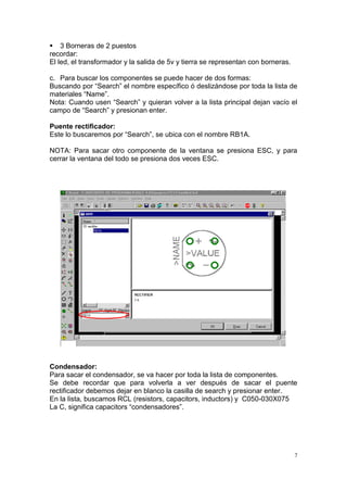  3 Borneras de 2 puestos
recordar:
El led, el transformador y la salida de 5v y tierra se representan con borneras.

c. Para buscar los componentes se puede hacer de dos formas:
Buscando por “Search” el nombre específico ó deslizándose por toda la lista de
materiales “Name”.
Nota: Cuando usen “Search” y quieran volver a la lista principal dejan vacío el
campo de “Search” y presionan enter.

Puente rectificador:
Este lo buscaremos por “Search”, se ubica con el nombre RB1A.

NOTA: Para sacar otro componente de la ventana se presiona ESC, y para
cerrar la ventana del todo se presiona dos veces ESC.




Condensador:
Para sacar el condensador, se va hacer por toda la lista de componentes.
Se debe recordar que para volverla a ver después de sacar el puente
rectificador debemos dejar en blanco la casilla de search y presionar enter.
En la lista, buscamos RCL (resistors, capacitors, inductors) y C050-030X075
La C, significa capacitors “condensadores”.




                                                                                   7
 