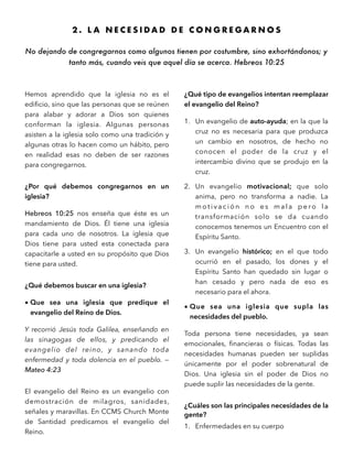 2 . L A N E C E S I D A D D E C O N G R E G A R N O S
No dejando de congregarnos como algunos tienen por costumbre, sino exhortándonos; y
tanto más, cuando veis que aquel día se acerca. Hebreos 10:25
Hemos aprendido que la iglesia no es el
ediﬁcio, sino que las personas que se reúnen
para alabar y adorar a Dios son quienes
conforman la iglesia. Algunas personas
asisten a la iglesia solo como una tradición y
algunas otras lo hacen como un hábito, pero
en realidad esas no deben de ser razones
para congregarnos.
¿Por qué debemos congregarnos en un
iglesia?
Hebreos 10:25 nos enseña que éste es un
mandamiento de Dios. Él tiene una iglesia
para cada uno de nosotros. La iglesia que
Dios tiene para usted esta conectada para
capacitarle a usted en su propósito que Dios
tiene para usted.
¿Qué debemos buscar en una iglesia?
• Que sea una iglesia que predique el
evangelio del Reino de Dios.
Y recorrió Jesús toda Galilea, enseñando en
las sinagogas de ellos, y predicando el
evangelio del reino, y sanando toda
enfermedad y toda dolencia en el pueblo. —
Mateo 4:23
El evangelio del Reino es un evangelio con
demostración de milagros, sanidades,
señales y maravillas. En CCMS Church Monte
de Santidad predicamos el evangelio del
Reino.
¿Qué tipo de evangelios intentan reemplazar
el evangelio del Reino?
1. Un evangelio de auto-ayuda; en la que la
cruz no es necesaria para que produzca
un cambio en nosotros, de hecho no
conocen el poder de la cruz y el
intercambio divino que se produjo en la
cruz.
2. Un evangelio motivacional; que solo
anima, pero no transforma a nadie. La
m o t i v a c i ó n n o e s m a l a p e ro l a
transformación solo se da cuando
conocemos tenemos un Encuentro con el
Espíritu Santo.
3. Un evangelio histórico; en el que todo
ocurrió en el pasado, los dones y el
Espíritu Santo han quedado sin lugar o
han cesado y pero nada de eso es
necesario para el ahora.
• Que sea una iglesia que supla las
necesidades del pueblo.
Toda persona tiene necesidades, ya sean
emocionales, ﬁnancieras o físicas. Todas las
necesidades humanas pueden ser suplidas
únicamente por el poder sobrenatural de
Dios. Una iglesia sin el poder de Dios no
puede suplir las necesidades de la gente.
¿Cuáles son las principales necesidades de la
gente?
1. Enfermedades en su cuerpo
 