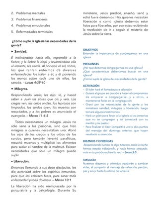 2. Problemas mentales
3. Problemas ﬁnancieros
4. Problemas emocionales
5. Enfermedades terminales
¿Cómo suple la iglesia las necesidades de la
gente?
• Sanidad.
E inclinándose hacia ella, reprendió a la
ﬁebre; y la ﬁebre la dejó, y levantándose ella
al instante, les servía. Al ponerse el sol, todos,
los que tenían enfermos de diversas
enfermedades los traían a él; y él poniendo
las manos sobre cada uno de ellos, los
sanaba. — Lucas 4:39-40
• Milagros.
Respondiendo Jesús, les dijo: Id, y haced
saber a Juan las cosas que oís y veis. Los
ciegos ven, los cojos andan, los leprosos son
limpiados, los sordos oyen, los muertos son
resucitados, y a los pobres es anunciado el
evangelio. — Mateo 11:4-5
Todos necesitamos un milagro. Jesús no
solo sano a las personas, sino que hizo
milagros a quienes necesitaban uno. Abrió
los ojos de los ciegos y los oídos de los
sordos, pero también levantó paralíticos,
resucitó muertos y multiplicó los alimentos
para saciar el hambre de la multitud. Existen
necesidades que solo un milagro puede
suplir.
• Liberación.
Entonces llamando a sus doce discípulos, les
dio autoridad sobre los espíritus inmundos,
para que los echasen fuera, para sanar toda
enfermedad y toda dolencia. — Mateo 10:1
La liberación ha sido reemplazada por la
psiquiatría y la psicología. Durante Su
ministerio, Jesús predicó, enseño, sanó y
echó fuera demonios. Hay quienes necesitan
liberación y como iglesia debemos estar
listos para liberarlos, por eso estas recibiendo
la revelación de ir a seguir el misterio de
Jesús sobre la tierra.
OBJETIVOS
Entender la importancia de congregarnos en una
iglesia.
PREGUNTAS
¿Por qué debemos congregarnos en una iglesia?
¿Qué características deberíamos buscar en una
iglesia?
¿Cómo suple la iglesia las necesidades de la gente?
ACTIVACIÓN
- El líder hará el llamado para salvación
- Guiará al grupo en oración a hacer el compromiso
de empezar a congregarse, y a otros, a
mantenerse ﬁeles en la congregación
- Orará por las necesidades de la gente y les
ministrará sanidad, milagros y liberación, luego
tomará algunos testimonios.
- Hará un plan para llevar a la iglesia a las personas
que no se congregan y los conectará con su
mentor y su pastor.
- Para ﬁnalizar el líder compartirá uno o dos puntos
del mensaje del domingo anterior, que hayan
resaltado su atención.
DIEZMOS Y OFRENDAS
Respondiendo Simón, le dijo: Maestro, toda la noche
hemos estado trabajando, y nada hemos pescado;
más en tu palabra echaré la red. — Lucas 5:5
Activación
Nuestros diezmos y ofrendas ayudarán a cambiar
vidas, al compartir el mensaje de salvación, perdón,
paz y amor hasta lo último de la tierra.
 