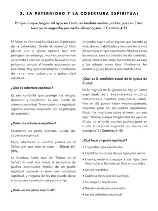 3 . L A P A T E R N I D A D Y L A C O B E R T U R A E S P I R I T U A L
Porque aunque tengáis mil ayos en Cristo, no tendréis muchos padres; pues en Cristo
Jesús yo os engendré por medio del evangelio. 1 Corintios 4:15
El Reino de Dios está fundado en el principio
de la paternidad. Desde el comienzo Dios
planeó que la iglesia operará bajo ese
principio; sin embargo, muchas personas han
aprendido a vivir sin un padre, lo cual es muy
peligroso, porque al hacerlo aceptamos ser
huérfanos. Hoy aprenderemos la importancia
de tener una cobertura y paternidad
espiritual.
¿Qué es cobertura espiritual?
Es una sombrilla que protege, da refugio,
descanso y bendición; es una fuente de
alimento espiritual. Tener cobertura espiritual,
signiﬁca caminar amparado por el principio
de autoridad.
¿Quién da cobertura espiritual?
Solamente un padre espiritual puede dar
cobertura espiritual.
Hijos, obedeced a vuestros padres en el
Señor, por que esto es justo. — Efesios 6:1
(Ibla)
La Escritura habla aquí de “Padres en el
Señor”, lo cual nos revela la existencia de
padres espirituales. Hablar de un padre
espiritual equivale a tener una cobertura
espiritual, y ninguna de las dos puede darse
si no existe una relación de padre a hijo.
¿Quién es un padre espiritual?
Un padre espiritual es alguien que invierte su
vida, dones, habilidades y recursos en la vida
de sus hijos e hijas espirituales. Muchas veces
los rescata, sana sus heridas, les da identidad,
añade valor a sus vidas, los recibe en su casa
y los adopta como hijos. Finalmente, les
enseña y guía a hacer la voluntad de Dios
¿Cuál es la condición actual de la iglesia de
Cristo?
En la mayoría de la iglesias no hay un padre
espiritual; solo encontramos muchos
instructores o maestros, pero pocos padres.
Hoy en día puede haber muchos pastores,
maestros pero no son padres espirituales.
Pablo fue muy claro sobre el tema, por eso
dijo: “Porque aunque tengáis diez mil ayos en
Cristo, no tendréis muchos padres; pues en
Cristo Jesús yo os engendré por medio del
evangelio” (1 Corintios 4:15)
¿Qué hace un padre espiritual?
• Engendra hijos espirituales
• Identiﬁca los dones de sus hijos y los activa
• Enseña, entrena y equipa a sus hijos para
desarrollar el llamado de Dios en sus vidas
• Les da identidad
• Cubre la desnudez de sus hijos
• Les imparte revelación
• Desata bendición sobre ellos
• Les da cobertura espiritual
 