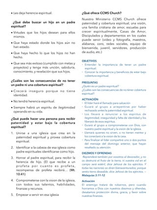 • Les deja herencia espiritual.
¿Qué debe buscar un hijo en un padre
espiritual?
• Virtudes que los hijos desean para ellos
mismos.
• Que haya estado donde los hijos aún no
han estado.
• Que haya hecho lo que los hijos no han
hecho.
• Que sea más exitoso (cumplido con metas y
proyectos) y tenga más unción, sabiduría,
conocimiento, y revelación que sus hijos.
¿Cuáles son las consecuencias de no tener
un padre ni una cobertura espiritual?
• Crecerá inseguro porque no tiene
identidad.
• No tendrá herencia espiritual.
• Siempre habrá un espíritu de ilegitimidad
operando en su vida.
¿Qué puede hacer una persona para recibir
paternidad y estar bajo la cobertura
espiritual?
1. Unirse a una iglesia que crea en la
paternidad espiritual y provea cobertura
espiritual.
2. Identiﬁcar a la cabeza de esa iglesia como
padre espirituales identiﬁcarse como hijo.
3. Honrar al padre espiritual, para recibir la
herencia de hijo. (El que recibe a un
p ro f e t a p o r c u a n t o e s p ro f e t a ,
recompensa de profeta recibirá… (Mt.
10:41)
4. Comprometerse con la vision de la iglesia,
con todos sus talentos, habilidades,
ﬁnanzas y recursos.
5. Empezar a servir en esa iglesia
¿Qué ofrece CCMS Church?
Nuestro Ministerio CCMS Church ofrece
paternidad y cobertura espiritual, una visión,
una familia cristiana de amor, escuelas para
crecer espiritualmente, Casas de Amor,
Discipulados y departamentos en los cuales
puede servir (video y fotografía, maestros,
alabanza, coro, redes sociales, equipo de
bienvenida, juvenil, servidores, producción
de audio, etc.)
OBJETIVOS
- Entender la importancia de tener un padre
espiritual.
- Conocer la importancia y beneﬁcios de estar bajo
cobertura espiritual.
PREGUNTAS
¿Quién es un padre espiritual?
¿Cuáles son las consecuencias de no tener cobertura
espiritual?
ACTIVACIÓN
- El líder hará el llamado para salvación
- Guiará al grupo a arrepentirse por haber
rechazado antes la paternidad espiritual.
- Los llevará a renunciar a los espíritus de
ilegitimidad, inseguridad y falta de identidad y los
liberará de esos espíritus.
- Guiará al grupo a comprometerse con Dios, con
nuestro padre espiritual y la vision de la iglesia.
- Llamará quienes no sirven, o no tienen mentor y
los conectará a la vision de la casa.
- Para ﬁnalizar el líder compartirá uno o dos puntos
del mensaje del domingo anterior, que hayan
resaltado su atención.
DIEZMOS Y OFRENDAS
Reprenderé también por vosotros al devorador, y no
os destruirá el fruto de la tierra, ni vuestra vid en el
campo será estéril, dice Jehová de los ejércitos. Y
todas las naciones os dirán bienaventurados; porque
seréis tierra deseable, dice Jehová de los ejércitos. —
Malaquías 3:11-12
Activación
El enemigo tratará de robarnos, pero cuando
honramos a Dios con nuestros diezmos y ofrendas,
desatamos protección divina, gracia, y favor sobre
nuestras ﬁnanzas. 
 