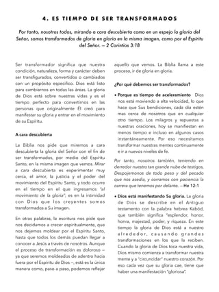 4 . E S T I E M P O D E S E R T R A N S F O R M A D O S
Por tanto, nosotros todos, mirando a cara descubierta como en un espejo la gloria del
Señor, somos transformados de gloria en gloria en la misma imagen, como por el Espíritu
del Señor. — 2 Corintios 3:18
Ser transformador signiﬁca que nuestra
condición, naturaleza, forma y carácter deben
ser transﬁgurados, convertidos o cambiados
con un propósito especiﬁco. Dios está listo
para cambiarnos en todas las áreas. La gloria
de Dios está sobre nuestras vidas y es el
tiempo perfecto para convertirnos en las
personas que originalmente Él creó para
manifestar su gloria y entrar en el movimiento
de su Espíritu.
A cara descubierta
La Biblia nos pide que miremos a cara
descubierta la gloria del Señor con el ﬁn de
ser transformados, por medio del Espíritu
Santo, en la misma imagen que vemos. Mirar
a cara descubierta es experimentar muy
cerca, el amor, la justicia y el poder del
movimiento del Espíritu Santo, y todo ocurre
en el tiempo en el que ingresamos “al
movimiento de la gloria”; es en la intimidad
con Dios que los creyentes somos
transformados a Su imagen.
En otras palabras, la escritura nos pide que
nos decidamos a crecer espiritualmente, que
nos dejemos moldear por el Espíritu Santo,
hasta que todos los demás puedan llegar a
conocer a Jesús a través de nosotros. Aunque
el proceso de transformación es doloroso —
ya que seremos moldeados de adentro hacia
fuera por el Espíritu de Dios —, está es la única
manera como, paso a paso, podemos reﬂejar
aquello que vemos. La Biblia llama a este
proceso, ir de gloria en gloria.
¿Por qué debemos ser transformados?
• Porque es tiempo de aceleramiento Dios
nos está moviendo a alta velocidad, lo que
hace que Sus bendiciones, cada día estén
mas cerca de nosotros que en cualquier
otro tiempo. Los milagros y repuestas a
nuestras oraciones, hoy se maniﬁestan en
menos tiempo e incluso en algunos casos
instantáneamente. Por eso necesitamos
transformar nuestras mentes continuamente
e ir a nuevos niveles de fe.
Por tanto, nosotros también, teniendo en
derredor nuestro tan grande nube de testigos,
Despojemonos de todo peso y del pecado
que nos asedia, y corramos con paciencia la
carrera que tenemos por delante. — He 12:1
• Dios está manifestando Su gloria. La gloria
de Dios se describe en el Antiguo
testamento con la palabra hebrea Kabód,
que también signiﬁca “esplendor, honor,
honra, majestad, poder, y riqueza. En este
tiempo la gloria de Dios está a nuestro
a l r e d e d o r , c a u s a n d o g r a n d e s
transformaciones en los que la reciben.
Cuando la gloria de Dios toca nuestra vida,
Dios mismo comienza a transformar nuestra
mente y a “circuncidar” nuestro corazón. Por
eso cada vez que su gloria cae, tiene que
haber una manifestación “gloriosa”.
 