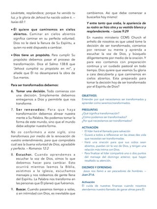 Levántate, resplandece; porque ha venido tu
luz, y la gloria de Jehová ha nacido sobre ti. —
Isaías 60:1
• Él quiere que caminemos en cielos
abiertos. Caminar en cielos abiertos
signiﬁca caminar en su perfecta voluntad.
Dios no le dará la llanura de Su Espíritu, a
quien no esté dispuesto a cambiar.
• Dios tiene un propósito. Para cumplir Su
propósito debemos pasar el proceso de
transformación. Dice el Salmo 138:8 que
“Jehová cumplirá su propósito en mí”, y
añade que Él no desamparará la obra de
Sus manos.
Para ser transformados debemos:
6. Tomar una decisión. Todo comienza con
una decisión. Simplemente debemos
entregarnos a Dios y permitirle que nos
transforme.
7. S e r r e n o v a d o s : Pa r a q u e h a y a
transformación debemos alinear nuestra
mente a Su Palabra. No podemos tomar la
forma de este mundo, sino que el mundo
debe adoptar nuestra forma.
No os conforméis a este siglo, sino
transformaos por medio de la renovación de
vuestro entendimiento, para que comprobéis
cuál sea la buena voluntad de Dios, agradable
y perfecta. — Romanos 12:2
8. Escuchar. Cuando aprendemos a
escuchar la voz de Dios, oímos lo que
debemos hacer para cambiar. Esto
ocurrirá mientras leemos la Biblia,
asistimos a la iglesia, escuchamos
mensajes y nos rodeamos de gente llena
del Espíritu. La Palabra nos transforma en
las personas que Él planeó que fuéramos.
9. Buscar. Cuando pasamos tiempo a solas,
o en intimidad con Dios, es inevitable que
cambiemos. Así que debe comenzar a
buscarlos hoy mismo!
Y entre tanto que oraba, la apariencia de
su rostro se hizo otra y su vestido blanco y
resplandeciente. — Lucas 9:29
En nuestro ministerio CCMS Church el
anhelo de nosotros es que usted tome la
decisión de ser transformado, comience
por renovar su mente y aprenda a
escuchar la voz de Dios, y búsquelo
diligentemente por medio de la oración. Y
para eso contamos con preparación
continua y un cuidado pastoral en todo
tiempo. Dios quiere que veamos Su gloria
a cara descubierta y que caminemos en
cielos abiertos. Esta preparado para
tomar la decisión hoy de ser transformado
por el Espíritu de Dios?
OBJETIVOS
Entender por qué necesitamos ser transformados y
aprender como seremos transformados.
PREGUNTAS
¿Qué signiﬁca transformación?
¿Cómo podemos ser transformados?
¿Por qué necesitamos ser transformados?
ACTIVACIÓN
- El líder hará el llamado para salvación
- Guiará a todos a reﬂexionar en las áreas des vida
que necesitan ser transformadas.
- Hará una oración para que sus oídos sean
abiertos, puedan oír la voz de Dios, y tengan una
relación más íntima con Dios.
- Para ﬁnalizar el líder compartirá uno o dos puntos
del mensaje del domingo anterior, que hayan
resaltado su atención.
DIEZMOS Y OFRENDAS
Jesús nos llamó a ser pescadores de hombres. —
Juan 21:6.
Activación
Él cuida de nuestras ﬁnanzas cuando nosotros
atendemos nuestro llamado de ganar almas para Él.
 