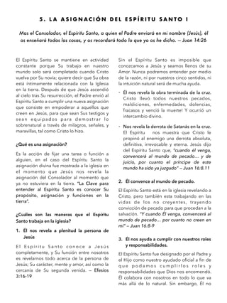 5 . L A A S I G N A C I Ó N D E L E S P Í R I T U S A N T O I
Mas el Consolador, el Espíritu Santo, a quien el Padre enviará en mi nombre (Jesús), él
os enseñará todas las cosas, y os recordará todo lo que yo os he dicho. — Juan 14:26
El Espíritu Santo se mantiene en actividad
constante porque Su trabajo en nuestro
mundo solo será completado cuando Cristo
vuelva por Su novia; quiere decir que Su obra
está íntimamente relacionada con la Iglesia
en la tierra. Después de que Jesús ascendió
al cielo tras Su resurrección, el Padre envió al
Espíritu Santo a cumplir una nueva asignación
que consiste en empoderar a aquellos que
creen en Jesús, para que sean Sus testigos y
sean equipados para demostrar lo
sobrenatural a través de milagros, señales, y
maravillas, tal como Cristo lo hizo.
¿Qué es una asignación?
Es la acción de ﬁjar una tarea o función a
alguien, en el caso del Espíritu Santo la
asignación divina fue mostrada a la iglesia en
el momento que Jesús nos revela la
asignación del Consolador al momento que
ya no estuviera en la tierra. “La Clave para
entender al Espíritu Santo es conocer Su
propósito, asignación y funciones en la
tierra”.
¿Cuáles son las maneras que el Espíritu
Santo trabaja en la iglesia?
1. Él nos revela a plenitud la persona de
Jesús
E l E s p í r i t u S a n t o c o n o c e a J e s ú s
completamente, y Su función entre nosotros
es revelarnos todo acerca de la persona de
Jesús; Su carácter, mente y amor, así como la
cercanía de Su segunda venida. — Efesios
3:16-19
Sin el Espíritu Santo es imposible que
conozcamos a Jesús y seamos llenos de su
Amor. Nunca podremos entender por medio
de la razón, ni por nuestros cinco sentidos, ni
la intuición natural será de mucha ayuda.
- Él nos revela la obra terminada de la cruz.
Cristo llevó todos nuestros pecados,
maldiciones, enfermedades, dolencias,
fracasos y venció la muerte! Y ocurrió un
intercambio divino.
- Nos revela la derrota de Satanás en la cruz.
El Espíritu nos muestra que Cristo le
propinó al enemigo una derrota absoluta,
deﬁnitiva, irrevocable y eterna. Jesús dijo
del Espíritu Santo que, “cuando él venga,
convencerá al mundo de pecado… y de
juicio, por cuanto el príncipe de este
mundo ha sido ya juzgado” — Juan 16:8.11
2. Él convence al mundo de pecado.
El Espíritu Santo está en la iglesia revelando a
Cristo, pero también esta trabajando en las
vidas de los no creyentes, trayendo
convicción de pecado para que procedan a la
salvación. “Y cuando Él venga, convencerá al
mundo de pecado… por cuanto no creen en
mí” — Juan 16:8-9
3. Él nos ayuda a cumplir con nuestros roles
y responsabilidades.
El Espíritu Santo fue designado por el Padre y
el Hijo como nuestro ayudado oﬁcial a ﬁn de
q u e p o d a m o s c u m p l i r l o s r o l e s y
responsabilidades que Dios nos encomendó.
Él colabora con nosotros en todo lo que va
más allá de lo natural. Sin embargo, Él no
 