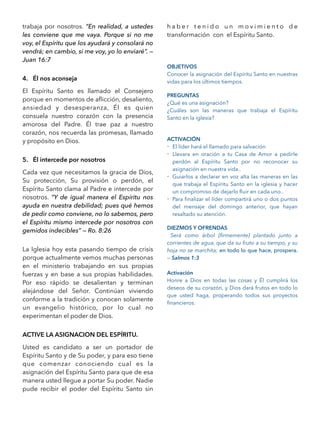 trabaja por nosotros. “En realidad, a ustedes
les conviene que me vaya. Porque si no me
voy, el Espíritu que los ayudará y consolará no
vendrá; en cambio, si me voy, yo lo enviaré”. —
Juan 16:7
4. Él nos aconseja
El Espíritu Santo es llamado el Consejero
porque en momentos de aﬂicción, desaliento,
ansiedad y desesperanza, Él es quien
consuela nuestro corazón con la presencia
amorosa del Padre. Él trae paz a nuestro
corazón, nos recuerda las promesas, llamado
y propósito en Dios.
5. Él intercede por nosotros
Cada vez que necesitamos la gracia de Dios,
Su protección, Su provisión o perdón, el
Espíritu Santo clama al Padre e intercede por
nosotros. “Y de igual manera el Espíritu nos
ayuda en nuestra debilidad; pues qué hemos
de pedir como conviene, no lo sabemos, pero
el Espíritu mismo intercede por nosotros con
gemidos indecibles” — Ro. 8:26
La Iglesia hoy esta pasando tiempo de crisis
porque actualmente vemos muchas personas
en el ministerio trabajando en sus propias
fuerzas y en base a sus propias habilidades.
Por eso rápido se desalientan y terminan
alejándose del Señor. Continúan viviendo
conforme a la tradición y conocen solamente
un evangelio histórico, por lo cual no
experimentan el poder de Dios.
ACTIVE LA ASIGNACION DEL ESPÍRITU.
Usted es candidato a ser un portador de
Espíritu Santo y de Su poder, y para eso tiene
que comenzar conociendo cual es la
asignación del Espíritu Santo para que de esa
manera usted llegue a portar Su poder. Nadie
pude recibir el poder del Espíritu Santo sin
h a b e r t e n i d o u n m o v i m i e n t o d e
transformación con el Espíritu Santo.
OBJETIVOS
Conocer la asignación del Espíritu Santo en nuestras
vidas para los últimos tiempos.
PREGUNTAS
¿Qué es una asignación?
¿Cuáles son las maneras que trabaja el Espíritu
Santo en la iglesia?
ACTIVACIÓN
- El líder hará el llamado para salvación
- Llevara en oración a tu Casa de Amor a pedirle
perdón al Espíritu Santo por no reconocer su
asignación en nuestra vida..
- Guiarlos a declarar en voz alta las maneras en las
que trabaja el Espíritu Santo en la iglesia y hacer
un compromiso de dejarlo ﬂuir en cada uno..
- Para ﬁnalizar el líder compartirá uno o dos puntos
del mensaje del domingo anterior, que hayan
resaltado su atención.
DIEZMOS Y OFRENDAS
Será como árbol {ﬁrmemente} plantado junto a
corrientes de agua, que da su fruto a su tiempo, y su
hoja no se marchita; en todo lo que hace, prospera.
— Salmos 1:3
Activación
Honre a Dios en todas las cosas y Él cumplirá los
deseos de su corazón, y Dios dará frutos en todo lo
que usted haga, properando todos sus proyectos
ﬁnancieros.
 