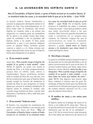 6 . L A A S I G N A C I Ó N D E L E S P Í R I T U S A N T O I I
Mas el Consolador, el Espíritu Santo, a quien el Padre enviará en mi nombre (Jesús), él
os enseñará todas las cosas, y os recordará todo lo que yo os he dicho. — Juan 14:26 
La lección anterior fuimos introducidos a
conocer la asignación del Espíritu Santo en la
iglesia de hoy; hoy profundizaremos en el
tema hasta traer la revelación del mismo
Espíritu en nuestras vidas y así activar esa
asignación en nosotros para ser portadores
de Su gloria y Su poder. Como dije antes,
usted es candidato a ser un portador del
Espíritu Santo y Su poder. Si Dios pudo
transformar y usar a una persona religiosa
como el apóstol Pablo, también puede
usarnos a usted y a mí. Estoy ansioso por
seguir descubriendo como es que el Espíritu
Santo esta trabajando en la iglesia.
6. Él nos revela la verdad
Jesús dijo, “Pero cuando venga el Espíritu de
verdad, él os guiará a toda verdad” —Juan
16:13. El Espíritu es quien nos revela la
verdad de Dios, y lo hace progresivamente,
porque Dios es inﬁnito, vasto, eterno e
imperecedero. Nunca podríamos asimilar
toda la verdad de Dios de una sola vez. Una
de las condiciones para que el Espíritu Santo
pueda cumplir Su función de revelarnos la
verdad de Dios es que tengamos un fuerte
deseo por conocer la verdad y obedecerla. El
Espíritu Santo le revelará la verdad, solo
cuando tenga hambre de Dios, cuando esté
dispuesto a someterse a ella y esté listo para
obedecerla.
7. Él nos enseña “Todas las cosas”
El Espíritu nos recuerda las enseñanzas de
Jesús, nos revela la Palabra y nos equipa para
operar como hijos de Dios. “Mas el
Consolador, el Espíritu Santo, a quien el Padre
enviará en mi nombre, él os enseñará todas
las cosas, los recordará todo lo que yo os he
dicho”. — Juan 14:26. Por el Espíritu Santo
tenemos la habilidad de saber y entender
“todas las cosas”: cosas que ya pasaron, otras
que están ocurriendo ahora y las que
vendrán. Dios nunca ha querido escondernos
nada o convertirse en un enigma para
nosotros. Su intención original fue que lo
conociéramos en toda Su majestad,
omnipresencia, omnipotencia, gloria,
dominio y poder. Usted tiene el mismo
acceso a la revelación que Jesús tiene! A
través del Espíritu Santo.
8. Nos dirige y nos guía.
Su guía es conﬁable porque siempre la ejerce
de acuerdo con la voluntad del Padre y con el
pleno conocimiento de lo que ha de venir. Él
conoce nuestro futuro; por tanto, sabe cómo
llevarnos a buen destino. Jesús les dijo a sus
discípulos: “Pero cuando venga el Espíritu de
verdad, él os guiará a toda verdad;… y os
hará saber las cosas que habrán de venir”—
Juan 16:13. Hay algunos que buscan algo
físico, material o humano que los guíe. Sin
embargo, el Espíritu Santo que vive dentro de
nosotros es el indicado para guiarnos a través
de nuestra relación personal con Él; y nos
guía de adentro hacia afuera.
9. Él testiﬁca de Jesús y nos activa para
testiﬁcar.
El Espíritu Santo es el testigo de Jesús en la
tierra, y nos habla de Él. Jesús dijo: “Otro es
el que da testimonio acerca de mí, y sé que el
testimonio que da de mí es verdadero” —
Juan 5:32. De la misma forma, cada discípulo
de Cristo debe dar testimonio de Jesús en el
 