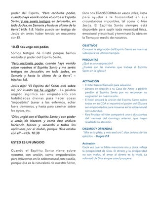 poder del Espíritu. “Pero recibiréis poder,
cuando haya venido sobre vosotros el Espíritu
Santo, y me seréis testigos en Jerusalén, en
toda Judea, en Samaria y hasta lo último de la
tierra”. Hch. 1:8. Nadie puede ser testigo de
Jesús sin antes haber tenido un encuentro
con Él.
10. Él nos unge con poder.
Somos testigos de Cristo porque hemos
recibido el poder del Espíritu Santo.
“Pero recibiréis poder, cuando haya venido
sobre vosotros el Espíritu Santo y me seréis
testigos en Jerusalén, en toda Judea, en
Samaria y hasta lo último de la tierra”. —
Hechos 1:8.
Jesús dijo: “El Espíritu del Señor está sobre
mí, por cuanto me ha ungido”… La palabra
ungido signiﬁca ser empoderado con
habilidades divinas para hacer cosas
“imposibles” (sanar a los enfermos, echar
fuera demonios, y hasta para caminar sobre
las aguas, etc.
“Dios ungió con el Espíritu Santo y con poder
a Jesús de Nazaret, y como éste anduvo
haciendo bienes y sanando a todos los
oprimidos por el diablo, porque Dios estaba
con él” — Hch. 10:38
USTED ES UN UNGIDO
Cuando el Espíritu Santo viene sobre
nosotros con unción, como empoderados
para movernos en lo sobrenatural con osadía,
porque ésa es la naturaleza de nuestro Señor,
Dios nos TRANSFORMA en vasos útiles, listos
para ayudar a la humanidad en sus
circunstancias imposibles, tal como lo hizo
Jesús. El Espíritu Santo siempre está
disponible para suplir toda necesidad física,
emocional y espiritual, y terminará Su obra en
la Tierra por medio de nosotros.
OBJETIVOS
Conocer la asignación del Espíritu Santo en nuestras
vidas para los últimos tiempos.
PREGUNTAS
¿Qué es una asignación?
¿Cuáles son las maneras que trabaja el Espíritu
Santo en la iglesia?
ACTIVACIÓN
- El líder hará el llamado para salvación
- Llevara en oración a tu Casa de Amor a pedirle
perdón al Espíritu Santo por no reconocer su
asignación en nuestra vida..
- El líder activará la unción del Espíritu Santo sobre
todos en su CDA e impartirá el poder del ES para
ser empoderados para moverse en lo sobrenatural
con autoridad.
- Para ﬁnalizar el líder compartirá uno o dos puntos
del mensaje del domingo anterior, que hayan
resaltado su atención.
DIEZMOS Y OFRENDAS
“Mía es la plata, y mío esel oro”, dice Jehová de los
ejércitos. — Hageo 2:8
Activación
Cada vez que la Biblia menciona oro y plata, reﬂeja
la prosperidad de Dios. El dinero y la prosperidad
no son malos, el amor al dinero es lo malo. La
voluntad de Dios es que usted prospere.
 
