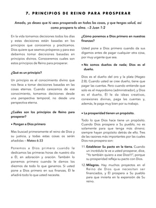 7. P R I N C I P I O S D E R E I N O P A R A P R O S P E R A R
Amado, yo deseo que tú seas prosperado en todas las cosas, y que tengas salud, así
como prospera tu alma. —3 Juan 1:2 
En la vida tomamos decisiones todos los días
y estas decisiones están basadas en los
principios que conocemos y practicamos.
Dios quiere que seamos prósperos y para eso
debemos tomar decisiones basadas en
principios divinos. Conoceremos cuales son
estos principios de Reino para prosperar.
¿Qué es un principio?
Un principio es el conocimiento divino que
nos lleva a tomar decisiones basadas en las
cosas eternas. Cuando carecemos de ese
conocimiento, tomamos decisiones desde
una perspectiva temporal, no desde una
perspectiva eterna.
¿Cuáles son los principios de Reino para
prosperar?
• Pongan a Dios primero
Mas buscad primeramente el reino de Dios y
su justicia, y todas estas cosas os serán
añadidas — Mateo 6:33
Ponemos a Dios primero cuando le
dedicamos las primeras horas de nuestro día
a Él, en adoración y oración. También lo
ponemos primero cuando le damos los
diezmos de todo lo que ganamos. Si usted
pone a Dios primero en sus ﬁnanzas, Él le
añadirá todo lo que usted necesite.
¿Cómo ponemos a Dios primero en nuestras
ﬁnanzas?
Usted pone a Dios primero cuando da sus
digamos antes de pagar cualquier otra cosa,
por muy urgente que sea.
• No somos dueños de nada; Dios es el
dueño.
Dios es el dueño del oro y la plata (Hageo
2:8). Cuando usted se cree dueño, tiene que
pagar las cuentas. Pero cuando entiende que
solo es el mayordomo (administrador), y Dios
es el dueño, Él le da ideas creativas,
conexiones divinas, paga las cuentas y,
además, le paga muy bien por su trabajo.
• La prosperidad tienen un propósito.
Todo lo que Dios hace tiene un propósito.
Cuando Dios prospera a Su pueblo, no es
solamente para que tenga más dinero;
siempre hayan propósito detrás de ello. Tres
de las razones más importantes por las cuales
Dios nos prospera son:
11. Establecer Su pacto en la tierra. Cuando
un incrédulo le ve a usted prosperar, dice,
“Yo también quiero a ese Dios!!!”, porque
su prosperidad reﬂeja su pacto con Dios.
12. Milagros. Hay muchos proyectos en el
Reino de Dios que necesitan ser
ﬁnanciados, y Él prospera a Su pueblo
para que invierta en la expansión de Su
reino.
 