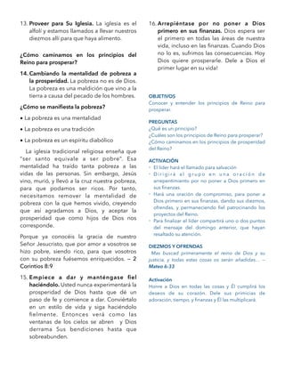 13. Proveer para Su Iglesia. La iglesia es el
alfolí y estamos llamados a llevar nuestros
diezmos allí para que haya alimento.
¿Cómo caminamos en los principios del
Reino para prosperar?
14. Cambiando la mentalidad de pobreza a
la prosperidad. La pobreza no es de Dios.
La pobreza es una maldición que vino a la
tierra a causa del pecado de los hombres.
¿Cómo se maniﬁesta la pobreza?
• La pobreza es una mentalidad
• La pobreza es una tradición
• La pobreza es un espíritu diabólico
La iglesia tradicional religiosa enseña que
“ser santo equivale a ser pobre”. Esa
mentalidad ha traído tanta pobreza a las
vidas de las personas. Sin embargo, Jesús
vino, murió, y llevó a la cruz nuestra pobreza,
para que podamos ser ricos. Por tanto,
necesitamos remover la mentalidad de
pobreza con la que hemos vivido, creyendo
que así agradamos a Dios, y aceptar la
prosperidad que como hijos de Dios nos
corresponde.
Porque ya conocéis la gracia de nuestro
Señor Jesucristo, que por amor a vosotros se
hizo pobre, siendo rico, para que vosotros
con su pobreza fuésemos enriquecidos. — 2
Corintios 8:9
15. Empiece a dar y manténgase ﬁel
haciéndolo. Usted nunca experimentará la
prosperidad de Dios hasta que dé un
paso de fe y comience a dar. Conviértalo
en un estilo de vida y siga haciéndolo
ﬁelmente. Entonces verá como las
ventanas de los cielos se abren y Dios
derrama Sus bendiciones hasta que
sobreabunden.
16. Arrepiéntase por no poner a Dios
primero en sus ﬁnanzas. Dios espera ser
el primero en todas las áreas de nuestra
vida, incluso en las ﬁnanzas. Cuando Dios
no lo es, sufrimos las consecuencias. Hoy
Dios quiere prosperarle. Dele a Dios el
primer lugar en su vida!
OBJETIVOS
Conocer y entender los principios de Reino para
prosperar.
PREGUNTAS
¿Qué es un principio?
¿Cuáles son los principios de Reino para prosperar?
¿Cómo caminamos en los principios de prosperidad
del Reino?
ACTIVACIÓN
- El líder hará el llamado para salvación
- D i r i g i r á a l g r u p o e n u n a o r a c i ó n d e
arrepentimiento por no poner a Dios primero en
sus ﬁnanzas.
- Hará una oración de compromiso, para poner a
Dios primero en sus ﬁnanzas, dando sus diezmos,
ofrendas, y permaneciendo ﬁel patrocinando los
proyectos del Reino.
- Para ﬁnalizar el líder compartirá uno o dos puntos
del mensaje del domingo anterior, que hayan
resaltado su atención.
DIEZMOS Y OFRENDAS
Mas buscad primeramente el reino de Dios y su
justicia, y todas estas cosas os serán añadidas… —
Mateo 6:33
Activación
Honre a Dios en todas las cosas y Él cumplirá los
deseos de su corazón. Dele sus primicias de
adoración, tiempo, y ﬁnanzas y Él las multiplicará.
 