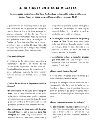 8 . M I D I O S E S U N D I O S D E M I L A G R O S
Entonces Jesús, mirándolos, dijo: Para los hombres es imposible, más para Dios, no;
porque todas las cosas son posibles para Dios. — Marcos 10:27
El pensamiento de muchas personas es que
solo existieron en el pasado los milagros
cuando Jesús camino en la tierra, y que ya no
ocurren milagros el día de hoy. Pero si
estudiamos desde Génesis hasta Apocalipsis
está presente nuestro Dios de milagros. La
Palabra de Dios dice que Dios es el mismo
ayer, hoy y por los siglos; Él sigue haciendo
milagros hoy como en el Antiguo Testamento
y Nuevo Testamento, Él no ha cambiado.
¿Qué es un Milagro?
Un milagro es la intervención repentina y
sobrenatural de Dios en medio de las
circunstancias imposibles de los hombres.
Donde el hombre termina, Dios comienza. En
otras palabras, cuando la intervención
humana alcanza sus límites, Dios se hace
cargo.
¿Cuál es la necesidad e importancia de los
milagros?
• El cristianismo sin milagros es una religión
más. Sin la demostración de poder y sin
milagros, el cristianismo es igual a cualquier
otra religión muerta; carente de poder para
producir cambio o transformación en las
personas, y sin nada que ofrecerle a nadie.
• Los problemas, las situaciones difíciles y las
imposibilidades son peldaños para los
milagros de Dios. Hay necesidades en
nuestras ﬁnanzas, relaciones, emociones y
cuerpo físico que solo pueden ser suplidas
a través de un milagro. Si tiene alguna
imposibilidad en su vida, usted es
candidato para recibir un milagro.
• Los milagros son la evidencia del poder y
el amor de Dios. Dios es amor, pero poder
es lo que él tiene. Cuando alguien recibe
un milagro, Dios le está diciendo a esa
persona “Te amo”. El amor de Dios se
expresa a través de Su poder.
• Los milagros, señales y maravillas prueban
que Dios está vivo. Los milagros son la
evidencia física que nuestro Dios no está
muerto. Él está vivo!!
¿Quién puede hacer milagros?
Y hacía Dios milagros extraordinarios por
mano de Pablo — Hechos 19:11
Aunque los milagros son el resultado de la
intervención de Dios en la vida de los
hombres, todos los creyentes tenemos
también potencial de obrar milagros. Todos
tenemos el mismo Espíritu Santo que Jesús
tenía.
¿Cómo nos apropiamos de los milagros?
1. Los milagros no suceden por suceder. Y le
dijo: Ve a lavarte en el estanque de Siloé
(que traducido es, Enviado). Fue
entonces, y se lavó, y regresó viendo. —
Juan 9:7
 