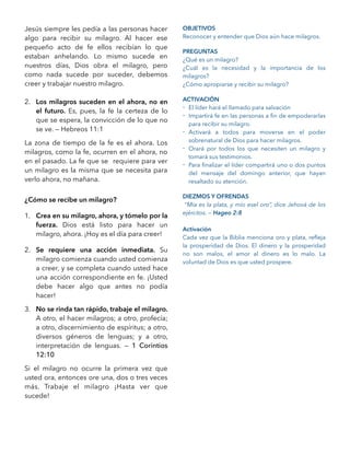 Jesús siempre les pedía a las personas hacer
algo para recibir su milagro. Al hacer ese
pequeño acto de fe ellos recibían lo que
estaban anhelando. Lo mismo sucede en
nuestros días, Dios obra el milagro, pero
como nada sucede por suceder, debemos
creer y trabajar nuestro milagro.
2. Los milagros suceden en el ahora, no en
el futuro. Es, pues, la fe la certeza de lo
que se espera, la convicción de lo que no
se ve. — Hebreos 11:1
La zona de tiempo de la fe es el ahora. Los
milagros, como la fe, ocurren en el ahora, no
en el pasado. La fe que se requiere para ver
un milagro es la misma que se necesita para
verlo ahora, no mañana.
¿Cómo se recibe un milagro?
1. Crea en su milagro, ahora, y tómelo por la
fuerza. Dios está listo para hacer un
milagro, ahora. ¡Hoy es el día para creer!
2. Se requiere una acción inmediata. Su
milagro comienza cuando usted comienza
a creer, y se completa cuando usted hace
una acción correspondiente en fe. ¡Usted
debe hacer algo que antes no podía
hacer!
3. No se rinda tan rápido, trabaje el milagro.
A otro, el hacer milagros; a otro, profecía;
a otro, discernimiento de espíritus; a otro,
diversos géneros de lenguas; y a otro,
interpretación de lenguas. — 1 Corintios
12:10
Si el milagro no ocurre la primera vez que
usted ora, entonces ore una, dos o tres veces
más. Trabaje el milagro ¡Hasta ver que
sucede!
OBJETIVOS
Reconocer y entender que Dios aún hace milagros.
PREGUNTAS
¿Qué es un milagro?
¿Cuál es la necesidad y la importancia de los
milagros?
¿Cómo apropiarse y recibir su milagro?
ACTIVACIÓN
- El líder hará el llamado para salvación
- Impartirá fe en las personas a ﬁn de empoderarlas
para recibir su milagro.
- Activará a todos para moverse en el poder
sobrenatural de Dios para hacer milagros.
- Orará por todos los que necesiten un milagro y
tomará sus testimonios.
- Para ﬁnalizar el líder compartirá uno o dos puntos
del mensaje del domingo anterior, que hayan
resaltado su atención.
DIEZMOS Y OFRENDAS
“Mía es la plata, y mío esel oro”, dice Jehová de los
ejércitos. — Hageo 2:8
Activación
Cada vez que la Biblia menciona oro y plata, reﬂeja
la prosperidad de Dios. El dinero y la prosperidad
no son malos, el amor al dinero es lo malo. La
voluntad de Dios es que usted prospere.
 