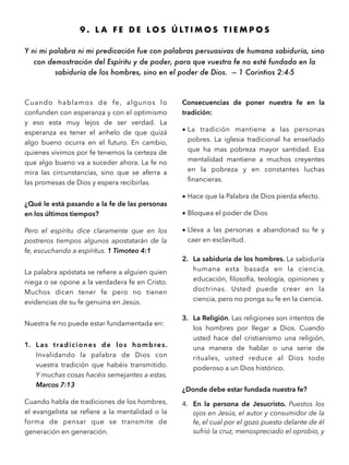 9 . L A F E D E L O S Ú L T I M O S T I E M P O S
Y ni mi palabra ni mi predicación fue con palabras persuasivas de humana sabiduría, sino
con demostración del Espíritu y de poder, para que vuestra fe no esté fundada en la
sabiduría de los hombres, sino en el poder de Dios. — 1 Corintios 2:4-5
Cuando hablamos de fe, algunos lo
confunden con esperanza y con el optimismo
y eso esta muy lejos de ser verdad. La
esperanza es tener el anhelo de que quizá
algo bueno ocurra en el futuro. En cambio,
quienes vivimos por fe tenemos la certeza de
que algo bueno va a suceder ahora. La fe no
mira las circunstancias, sino que se aferra a
las promesas de Dios y espera recibirlas.
¿Qué le está pasando a la fe de las personas
en los últimos tiempos?
Pero el espíritu dice claramente que en los
postreros tiempos algunos apostatarán de la
fe, escuchando a espíritus. 1 Timoteo 4:1
La palabra apóstata se reﬁere a alguien quien
niega o se opone a la verdadera fe en Cristo.
Muchos dicen tener fe pero no tienen
evidencias de su fe genuina en Jesús.
Nuestra fe no puede estar fundamentada en:
1. Las tradiciones de los hombres.
Invalidando la palabra de Dios con
vuestra tradición que habéis transmitido.
Y muchas cosas hacéis semejantes a estas.
Marcos 7:13
Cuando habla de tradiciones de los hombres,
el evangelista se reﬁere a la mentalidad o la
forma de pensar que se transmite de
generación en generación.
Consecuencias de poner nuestra fe en la
tradición:
• La tradición mantiene a las personas
pobres. La iglesia tradicional ha enseñado
que ha mas pobreza mayor santidad. Esa
mentalidad mantiene a muchos creyentes
en la pobreza y en constantes luchas
ﬁnancieras.
• Hace que la Palabra de Dios pierda efecto.
• Bloquea el poder de Dios
• Lleva a las personas a abandonad su fe y
caer en esclavitud.
2. La sabiduría de los hombres. La sabiduría
humana esta basada en la ciencia,
educación, ﬁlosofía, teología, opiniones y
doctrinas. Usted puede creer en la
ciencia, pero no ponga su fe en la ciencia.
3. La Religión. Las religiones son intentos de
los hombres por llegar a Dios. Cuando
usted hace del cristianismo una religión,
una manera de hablar o una serie de
rituales, usted reduce al Dios todo
poderoso a un Dios histórico.
¿Donde debe estar fundada nuestra fe?
4. En la persona de Jesucristo. Puestos los
ojos en Jesús, el autor y consumidor de la
fe, el cual por el gozo puesto delante de él
sufrió la cruz, menospreciado el oprobio, y
 