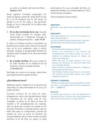 se sentó a la diestra del trono de Dios. —
Hebreos 12:2
Autor signiﬁca “iniciador, originador”. En
Jesús comienza nuestra fe; antes de Él no hay
fe, y sin Él tampoco hay fe. Por tanto, no
ponga su fe en las cosas o las personas.
Ponga su fe en Jesucristo! Su fe debe estar
fundada en Él!
5. En la obra terminada de la cruz. Cuando
Jesús hubo tomado el vinagre, dijo:
Consumado es. Y habiendo inclinado la
cabeza, entrego el espíritu. — Juan 19:30
Si Jesús no hubiera muerto y resucitado, no
tendríamos en quién creer. Gracias a lo que Él
hizo en la cruz, podemos creer y recibir
sanidad, milagros y prosperidad! Nuestra fe
necesita estar fundada en la obra terminada
de la cruz.
3. En el poder de Dios. Para que vuestra fe
no esté fundada en la sabiduría de los
hombres, sino en el poder de Dios. —
1 Corintios 2:5
No basta con creer en la mente; usted tiene
que experimentar el poder de Dios.
¿Qué debemos hacer?
Debemos poner nuestra fe en la persona de
Jesucristo, Su obra terminada en la cruz y el
poder de Dios.
Cuando nuestra fe no esta en esto,
divagaremos entre dos pensamientos hasta
el momento de no saber cuál es mas
conﬁable, si tienes fe en Dios es hora de
rendirte a Él completamente sin reservas,
esto es igual que cuando una pareja no ha
tomado la decision a casarse porque cree no
estar listo para un compromiso, cuando de
verdad se ama se toma la decision de
comprometerse; de la misma manera cuando
tenemos la fe de Dios en Jesús, su obra
terminada en la cruz y el poder de Dios, no
debemos titubear en comprometernos a Él y
rendirnos por completo.
Toma la decisión ahora mismo.
OBJETIVOS
Aprender a qué debe estar fundamentada nuestra
fe.
PREGUNTAS
¿Qué está pasando con la fe de las personas en
estos últimos tiempos?
¿En qué no debería estar fundamentada nuestra fe?
¿Dónde debe estar fundamentada nuestra fe?
ACTIVACIÓN
- El líder hará el llamado para salvación
- Guiará a las personas en una oraci´øn de
arrepentimiento, por haber puesto su fe en la
tradición, la sabiduría humana, la religión, las
cosas y a las personas.
- Orará para que el grupo ponga su fe en la
persona de Jesucristo, Su obra terminada dela
cruz y el poder de Dios.
- Orará con fe por sanidad, liberación y milagros, y
tomara algunos testimonios.
- Para ﬁnalizar el líder compartirá uno o dos puntos
del mensaje del domingo anterior, que hayan
resaltado su atención.
DIEZMOS Y OFRENDAS
“Amado, yo deseo que tú seas prosperado en todas
las cosas, y que tengas salud, así como prospera tu
alma. — 3 Juan 1:2
Activación
La semilla que siembra en este día establecerá la
voluntad de Dios, la cual es que usted prospere en
todo. Honre a Dios hoy con su mejor ofrenda..
 