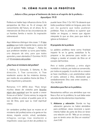 1 0 . C Ó M O F L U I R E N L O P R O F É T I C O
…Adora a Dios; porque el testimonio de Jesús es el espíritu de la profecía.—
Apocalipsis 19:!0 
Profecía es hablar bajo inﬂuencia divina. Es la
perspectiva de Dios ve. Es el ensayo del
conocimiento del futuro, en el ahora. Es la
intervención de Dios en las circunstancias de
un hombre, familia o nación. Es inspiración
sobrenatural.
Aquí debemos distinguir dos cosas: 1. El don
profético que todo creyente tiene, acerca del
cual el apóstol Pablo instituye: “…Todos los
que profeticen tendrán su turno para hablar,
uno después de otro, para que todos
aprendan y sean alentados (1 Corintios 14:31)
y 2. El ministerio del profeta
¿Qué hace el ministerio del profeta?
1. Ediﬁca, 2. Consuela, 3. Exhorta, 4. Da
dirección, 5. Trae corrección, 6. Trae
revelación acerca de los misterios divinos,
por medio de una palabra rhema de Dios, 7.
Trae impartición y activación.
Romanos 1:11 (NTV) dice: “Pues tengo
muchos deseo de visitarlos para llevarlos
algún don espiritual que los ayude a crecer
ﬁrmes en el Señor”. Como vemos, la carga de
todo profeta es activar al pueblo para oír la
voz de Dios, para que su nivel espiritual
crezca.
Un verdadero profeta (que se mueve en el
ministerio del profeta) activa a la gente en los
dones, imparte unción, virtud, sanidades,
milagros, corrige, trae revelación e
impartición; cosas que el don de profecía no
puede hacer. Dice 1 Co 14:5 ‘Yo desearía que
todos puedieran hablar en lenguas, pero más
aún me gustaría que todos pudieran
profetizar. Pues la profecia es superior que
hablar en lenguas, a menos que alguien
interprete lo que se dice, para que toda la
iglesia se fortalezca”.
El propósito de la profecía
La palabra profética tiene como ﬁnalidad
impartir fe en la gente, estabilizar la fe,
preparar a las personas para recibir un
milagro y revelar el corazón de Dios en el
corazón del hombre.
Pero si todos profetizan, y entra algún
incrédulo o indocto, por todos es convencido,
por todos es juzgado; lo oculto de su corazon
se hace maniﬁesto; y así, postrándose sobre
el rostro, adorará a Dios, declarando que
verdaderamente Dios está entre vosotros. —
1Co.14:24-25
Atmósfera para ﬂuir en lo profético.
Necesitamos ediﬁcar una atmósfera que nos
lleve a ﬂuir en lo profético, la cual debe estar
saturada de dos elementos importantes:
1. Alabanza y adoración. Donde no hay
adoración genuina no habrá atmósfera
para profetizar. Jesús reconoce a quien
intenta hablar de parte de Dios sin tener
una relación con Él: “Más yo os conozco,
que no tenéis amor de Dios en vosotros”
Juan 5:42
 