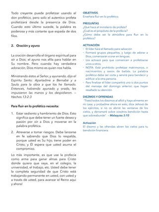 Todo creyente puede profetizar usando el
don profético, pero solo el autentico profeta
profetizará desde la presencia de Dios.
Cuando esto último sucede, la palabra es
poderosa y más cortante que espada de dos
ﬁlos.
2. Oración y ayuno
La oración desarrolla el órgano espiritual para
oír a Dios; el ayuno nos aﬁla para hablar en
Su nombre. Pero cuando hay verdadera
adoración, Dios mismo es quien nos habla.
Ministrando éstos al Señor, y ayunando, dijo el
Espíritu Santo: Apartadme a Bernabé y a
Saulo para la obra a que los he llamado.
Entonces, habiendo ayunado y orado, les
impusieron las manos y los despidieron. —
Hechos 13:2-3
Para ﬂuir en lo profético necesita:
1. Estar sediento y hambriento de Dios. Esto
signiﬁca que debe tener un fuerte deseo y
pasión por oír a Dios y moverse en la
palabra profética.
2. Atreverse a tomar riesgos. Debe lanzarse
en fe sabiendo que Dios lo respalda,
porque usted es Su hijo, tiene poder en
Cristo, y Él espera que usted asuma el
compromiso.
Lo más importante, es que use la profecía
como arma para ganar almas para Cristo
donde quiera que vaya, en el colegio, la
universidad, el trabajo, etc. Usted debe tener
la completa seguridad de que Cristo está
trabajando permanente en usted, con usted y
a través de usted, para avanzar el Reino aqui
y ahora!
OBJETIVOS
Enseñara ﬂuir en lo profético.
PREGUNTAS
¿Qué hace el ministerio de profeta?
¿Cuál es el propósito de la profecía?
¿Cómo debe ser la atmósfera para ﬂuir en lo
profético?
ACTIVACIÓN
- El líder hará el llamado para salvación
- Formará grupos pequeños, y luego de adorar a
Dios, comenzarán a orar en lenguas.
- Los activará para que comiencen a profetizarse
unos a otros.
- NOTA: Está prohibido profetizar matrimonios, o
nacimientos y sexos de bebés. La palabra
profética debe ser corta y servirá para bendecir y
ediﬁcar a la otra persona.
- Para ﬁnalizar el líder compartirá uno o dos puntos
del mensaje del domingo anterior, que hayan
resaltado su atención.
DIEZMOS Y OFRENDAS
“Traed todos los diezmos al alfolí y haya alimento en
mi casa; y probadme ahora en esto, dice Jehová de
los ejércitos, si no os abriré las ventanas de los
cielos, y derramaré sobre vosotros bendición hasta
que sobreabunde”. — Malaquías 3:10
Activación
El diezmo y las ofrendas abren los cielos para tu
bendición ﬁnanciera.
 