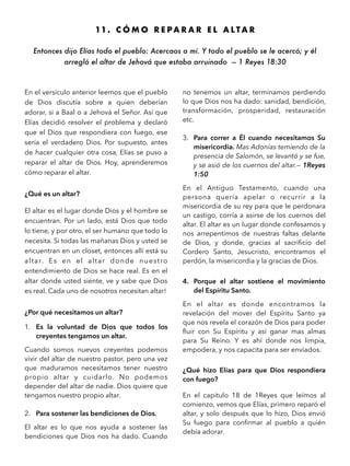 11 . C Ó M O R E P A R A R E L A L T A R
Entonces dijo Elías todo el pueblo: Acercaos a mí. Y todo el pueblo se le acercó; y él
arregló el altar de Jehová que estaba arruinado — 1 Reyes 18:30
En el versículo anterior leemos que el pueblo
de Dios discutía sobre a quien deberían
adorar, si a Baal o a Jehová el Señor. Así que
Elías decidió resolver el problema y declaró
que el Dios que respondiera con fuego, ese
sería el verdadero Dios. Por supuesto, antes
de hacer cualquier otra cosa, Elías se puso a
reparar el altar de Dios. Hoy, aprenderemos
cómo reparar el altar.
¿Qué es un altar?
El altar es el lugar donde Dios y el hombre se
encuentran. Por un lado, está Dios que todo
lo tiene, y por otro, el ser humano que todo lo
necesita. Si todas las mañanas Dios y usted se
encuentran en un closet, entonces allí está su
altar. Es en el altar donde nuestro
entendimiento de Dios se hace real. Es en el
altar donde usted siente, ve y sabe que Dios
es real. Cada uno de nosotros necesitan altar!
¿Por qué necesitamos un altar?
1. Es la voluntad de Dios que todos los
creyentes tengamos un altar.
Cuando somos nuevos creyentes podemos
vivir del altar de nuestro pastor, pero una vez
que maduramos necesitamos tener nuestro
propio altar y cuidarlo. No podemos
depender del altar de nadie. Dios quiere que
tengamos nuestro propio altar.
2. Para sostener las bendiciones de Dios.
El altar es lo que nos ayuda a sostener las
bendiciones que Dios nos ha dado. Cuando
no tenemos un altar, terminamos perdiendo
lo que Dios nos ha dado: sanidad, bendición,
transformación, prosperidad, restauración
etc.
3. Para correr a Él cuando necesitamos Su
misericordia. Mas Adonías temiendo de la
presencia de Salomón, se levantó y se fue,
y se asió de los cuernos del altar.— 1Reyes
1:50
En el Antiguo Testamento, cuando una
persona quería apelar o recurrir a la
misericordia de su rey para que le perdonara
un castigo, corría a asirse de los cuernos del
altar. El altar es un lugar donde confesamos y
nos arrepentimos de nuestras faltas delante
de Dios, y donde, gracias al sacriﬁcio del
Cordero Santo, Jesucristo, encontramos el
perdón, la misericordia y la gracias de Dios.
4. Porque el altar sostiene el movimiento
del Espíritu Santo.
En el altar es donde encontramos la
revelación del mover del Espíritu Santo ya
que nos revela el corazón de Dios para poder
ﬂuir con Su Espíritu y así ganar mas almas
para Su Reino. Y es ahí donde nos limpia,
empodera, y nos capacita para ser enviados.
¿Qué hizo Elías para que Dios respondiera
con fuego?
En el capitulo 18 de 1Reyes que leímos al
comienzo, vemos que Elías, primero reparó el
altar, y solo después que lo hizo, Dios envió
Su fuego para conﬁrmar al pueblo a quién
debía adorar.
 