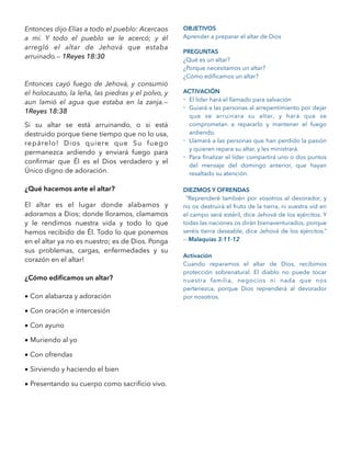 Entonces dijo Elías a todo el pueblo: Acercaos
a mí. Y todo el pueblo se le acercó; y él
arregló el altar de Jehová que estaba
arruinado.— 1Reyes 18:30
Entonces cayó fuego de Jehová, y consumió
el holocausto, la leña, las piedras y el polvo, y
aun lamió el agua que estaba en la zanja.—
1Reyes 18:38
Si su altar se está arruinando, o si está
destruido porque tiene tiempo que no lo usa,
repárelo! Dios quiere que Su fuego
permanezca ardiendo y enviará fuego para
conﬁrmar que Él es el Dios verdadero y el
Único digno de adoración.
¿Qué hacemos ante el altar?
El altar es el lugar donde alabamos y
adoramos a Dios; donde lloramos, clamamos
y le rendimos nuestra vida y todo lo que
hemos recibido de Él. Todo lo que ponemos
en el altar ya no es nuestro; es de Dios. Ponga
sus problemas, cargas, enfermedades y su
corazón en el altar!
¿Cómo ediﬁcamos un altar?
• Con alabanza y adoración
• Con oración e intercesión
• Con ayuno
• Muriendo al yo
• Con ofrendas
• Sirviendo y haciendo el bien
• Presentando su cuerpo como sacriﬁcio vivo.
OBJETIVOS
Aprender a preparar el altar de Dios
PREGUNTAS
¿Qué es un altar?
¿Porque necesitamos un altar?
¿Cómo ediﬁcamos un altar?
ACTIVACIÓN
- El líder hará el llamado para salvación
- Guiará a las personas al arrepentimiento por dejar
que se arruinara su altar, y hará que se
comprometan a repararlo y mantener el fuego
ardiendo.
- Llamará a las personas que han perdido la pasión
y quieren repara su altar, y les ministrará.
- Para ﬁnalizar el líder compartirá uno o dos puntos
del mensaje del domingo anterior, que hayan
resaltado su atención.
DIEZMOS Y OFRENDAS
“Reprenderé también por vosotros al devorador, y
no os destruirá el fruto de la tierra, ni vuestra vid en
el campo será estéril, dice Jehová de los ejércitos. Y
todas las naciones os dirán bienaventurados; porque
seréis tierra deseable, dice Jehová de los ejércitos.”
— Malaquías 3:11-12
Activación
Cuando reparamos el altar de Dios, recibimos
protección sobrenatural. El diablo no puede tocar
nuestra familia, negocios ni nada que nos
pertenezca, porque Dios reprenderá al devorador
por nosotros.
 
