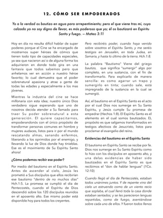 12 . C Ó M O S E R E M P O D E R A D O S
Yo a la verdad os bautizo en agua para arrepentimiento; pero el que viene tras mí, cuyo
calzado yo no soy digno de llevar, es más poderoso que yo; él os bautizará en Espíritu
Santo y fuego. — Mateo 3:11
Hoy en día no resulta difícil hablar de super
poderes porque el Cine se ha encargado de
mostrarnos super héroes de cómics que
tienen todo tipo de capacidades especiales,
ya sea que nacieron así o de alguna forma los
adquirieron en donde todo gira en una
fantasía que todos sabemos pero que
anhelamos ver en acción a nuestro héroe
favorito; lo cual demuestra que el poder
sobrenatural apasiona y atrae a gente de
todas las edades y especialmente a los mas
jóvenes.
Mientras la industria del cine se hace
millonaria con esta idea; nuestro único Dios
verdadero sigue esperando que uno de
nosotros decida atender a Su llamado para
traer Su poder sobrenatural a esta
generación. El quiere capacitarnos,
empoderandonós con el único propósito de
transformar personas comunes en hombre y
mujeres audaces, listos para ir por el mundo
rescatando almas, sanando enfermos,
liberando a los oprimidos por el enemigo, y
llevando la luz de Dios donde hay tinieblas.
Ese es el movimiento de Su Espíritu Santo
ahora!
¿Cómo podemos recibir ese poder?
Por medio del bautismo en el Espíritu Santo.
Antes de ascender al cielo, Jesús les
prometió a Sus discípulos que ellos recibirían
ese bautismo “dentro de no muchos días”
Hch.1:5. La promesa se cumplió el día de
Pentecostés, cuando el Espíritu de Dios
descendió sobre los 120 discípulos reunidos
en el aposento alto. Ese mismo poder está
disponible hoy para todos los creyentes.
Pero recibiréis poder, cuando haya venido
sobre vosotros el Espíritu Santo, y me seréis
testigos en Jerusalén, en toda Judea, en
Samaria, y hasta lo último de la tierra. Hch.1:8.
La palabra “Bautismo” Viene del griego
bautizo, que signiﬁca “sumergir” algo por
completo, en una sustancia, con el ﬁn de
transformarlo. Para explicarlo de manera
sencilla: es como agarrar un trapo y
sumergirlo en tinta; cuando sale, está
impregnado de la sustancia en la cual se
sumergió.
Así, el bautismo en el Espíritu Santo es el acto
por el cual Dios nos sumerge en Su Santo
Espíritu, y Jesús cumple Su promesa de
empedrar (Hechos 1:8). El Espíritu Santo es el
elemento en el cual somos bautizados. EL
propósito es que salgamos transformados en
testigos afectivos de Jesucristo, listos para
proclamar el evangelio del reino.
Evidencias del bautismo en el Espíritu Santo
El bautismo en Espíritu Santo se recibe por fe.
Dios nos sumerge en Su Santo Espíritu como
lo hizo con los discípulos en aposento alto, y
una delas evidencias de haber sido
bautizados en el Espíritu Santo es que
recibimos el “don de hablar lenguas” (1Co.
12:10)
Cuando llegó el día de Pentecostés, estaban
todos unánimes juntos. Y de repente vino del
cielo un estruendo como de un viento recio
que soplaba, el cual llenó toda la casa donde
estaban sentados; y se les parecieron lenguas
repartidas, como de fuego, asentándose
sobre cada uno de ellos. Y fueron todos llenos
 
