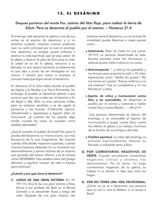 13 . E L D E S Á N I M O
Después partieron del monte Hor, camino del Mar Rojo, para rodear la tierra de
Edom. Pero se desanimó el pueblo por el camino. — Números 21:4 
El enemigo está atacando la iglesia y una de sus
armas es el espíritu de desánimo, y si no
tenemos cuidado, nosotros mismos podemos
caer. La razón principal por la cual el enemigo
trae desánimo, es porque quiere enfriarlo y
destruir su vida espiritual, que se vaya usted de
la iglesia y destruir el plan de Dios para su vida.
Si usted se va de la iglesia, renuncia a su
llamado, lo que estaría haciendo es deteniendo
lo que esta a punto de ser entregado en sus
manos. Y tendrá que volver a empezar el
proceso hasta que logre vencer el desánimo.
En Números 21:4, Dios había sacado al pueblo
de Egipto y lo llevaba a la Tierra Prometida. Sin
embargo, el pueblo se desanimó debido a que
tuvieron que dar una vuelta por el desierto a ﬁn
de llegar a ella. Ellos no eran personas malas,
pero se sintieron perdidos y se les agotó la
paciencia y las fuerzas. Finalmente dijeron:
¡Olvidémoslo y regresemos a Egipto! ¡Esto no
funcionará! ¿A cuántos les ha pasado algo
similar, cuando las cosas no suceden como
estaban planeadas?
¿Qué le sucedió al pueblo de Israel? No pasó la
prueba del desánimo. Lo mismo ocurre, con más
frecuencia de la que imaginamos. No importa
cuántas diﬁcultades hayamos superado, cuántas
victorias hayamos obtenido. En un momento nos
desmoralizamos y somos víctimas de un espíritu
que procede del mismo inﬁerno, y se le conoce
como DESÁNIMO. Esta palabra viene del griego
athumeo, y signiﬁca “carecer de valor o fuerzas
para continuar”.
¿Cuándo y por qué viene el desánimo?
1. LUEGO DE UNA GRAN VICTORIA. En 1R.
19:1-14, Dios le da una gran victoria a Elías.
Vence a los profetas de Baal en el Monte
Carmelo y ve descender lluvia y fuego del
cielo. Después de una gran victoria, casi
siempre viene el desánimo, y si no se trata de
inmediato, puede llevarnos a cosas peores
como:
• Aislamiento. Elías “se metió en una cueva”
1R.19:9. La persona desanimada se aísla,
levanta paredes entre los hermanos, y
además quiere meter a otros en su cueva.
• Autocompasión. “…y sólo yo he quedado, y
me buscan para quitarme la vida” v.10. Usan
expresiones como: “Nadie me quiere”, “No
me toman en cuenta”, “Estuve enfermo y no
me visitaron”, “fue mi cumpleaños y no me
felicitaron”, y otras.
• Espíritu de crítica y murmuración contra
Dios y las autoridades. Se desanimó el
pueblo por el camino y comenzó a hablar
contra Dios y contra Moisés… — Nm.21:4
Una persona desanimada es blanco del
enemigo, y es vulnerable al espíritu de
murmuración y quejar contra Dios, contra
los líderes, la iglesia y su trabajo; murmura
de su familia, de sus amigos y de todo.
• Frialdad espiritual. La meta del enemigo es
enfriarlo espiritualmente, detener su
llamado, e impedirle servir a Dios.
2. POR COMENTARIOS NEGATIVOS DE
GENTE. Cuando escuchamos comentarios
negativos, críticas y chismes, nos
desanimamos. Por lo tanto, no haga
comentarios negativos de la iglesia, su
trabajo ni su familia, ni deje que otros los
hagan.
3. POR NO TENER UNA VIDA DEVOCIONAL.
¿Cómo no se va a desanimar una persona
que no ora ni vive la Palabra, si no busca a
Dios?
 