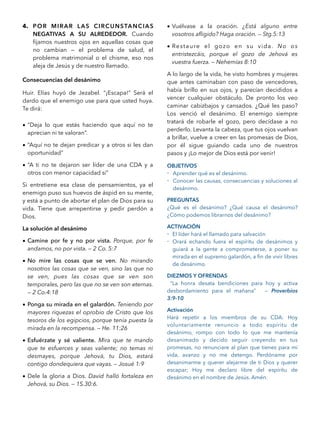 4. POR MIRAR LAS CIRCUNSTANCIAS
NEGATIVAS A SU ALREDEDOR. Cuando
ﬁjamos nuestros ojos en aquellas cosas que
no cambian — el problema de salud, el
problema matrimonial o el chisme, eso nos
aleja de Jesús y de nuestro llamado.
Consecuencias del desánimo
Huir. Elías huyó de Jezabel. “¡Escapa!” Será el
dardo que el enemigo use para que usted huya.
Te dirá:
• “Deja lo que estás haciendo que aquí no te
aprecian ni te valoran”.
• “Aquí no te dejan predicar y a otros si les dan
oportunidad”
• “A ti no te dejaron ser líder de una CDA y a
otros con menor capacidad si”
Si entretiene esa clase de pensamientos, ya el
enemigo puso sus huevos de áspid en su mente,
y está a punto de abortar el plan de Dios para su
vida. Tiene que arrepentirse y pedir perdón a
Dios.
La solución al desánimo
• Camine por fe y no por vista. Porque, por fe
andamos, no por vista. — 2 Co. 5:7
• No mire las cosas que se ven. No mirando
nosotros las cosas que se ven, sino las que no
se ven, pues las cosas que se ven son
temporales, pero las que no se ven son eternas.
— 2 Co.4:18
• Ponga su mirada en el galardón. Teniendo por
mayores riquezas el oprobio de Cristo que los
tesoros de los egipcios, porque tenía puesta la
mirada en la recompensa. — He. 11:26
• Esfuérzate y sé valiente. Mira que te mando
que te esfuerces y seas valiente; no temas ni
desmayes, porque Jehová, tu Dios, estará
contigo dondequiera que vayas. — Josué 1:9
• Dele la gloria a Dios. David halló fortaleza en
Jehová, su Dios. — 1S.30:6.
• Vuélvase a la oración. ¿Está alguno entre
vosotros aﬂigido? Haga oración. — Stg.5:13
• Restaure el gozo en su vida. No os
entristezcáis, porque el gozo de Jehová es
vuestra fuerza. — Nehemías 8:10
A lo largo de la vida, he visto hombres y mujeres
que antes caminaban con paso de vencedores,
había brillo en sus ojos, y parecían decididos a
vencer cualquier obstáculo. De pronto los veo
caminar cabizbajos y cansados. ¿Qué les paso?
Los venció el desánimo. El enemigo siempre
tratará de robarle el gozo, pero decídase a no
perderlo. Levanta la cabeza, que tus ojos vuelvan
a brillar, vuelve a creer en las promesas de Dios,
por él sigue guiando cada uno de nuestros
pasos y ¡Lo mejor de Dios está por venir!
OBJETIVOS
- Aprender qué es el desánimo.
- Conocer las causas, consecuencias y soluciones al
desánimo.
PREGUNTAS
¿Qué es el desánimo? ¿Qué causa el desánimo?
¿Cómo podemos librarnos del desánimo?
ACTIVACIÓN
- El líder hará el llamado para salvación
- Orará echando fuera el espíritu de desánimos y
guiará a la gente a comprometerse, a poner su
mirada en el supremo galardón, a ﬁn de vivir libres
de desánimo.
DIEZMOS Y OFRENDAS
“La honra desata bendiciones para hoy y activa
desbordamiento para el mañana” — Proverbios
3:9-10
Activación
Hará repetir a los miembros de su CDA: Hoy
voluntariamente renuncio a todo espíritu de
desánimo, rompo con todo lo que me mantenía
desanimado y decido seguir creyendo en tus
promesas, no renunciare al plan que tienes para mi
vida, avanzo y no me detengo. Perdóname por
desanimarme y querer alejarme de ti Dios y querer
escapar; Hoy me declaro libre del espíritu de
desánimo en el nombre de Jesús. Amén.
 