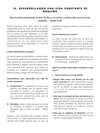 14 . D E S A R R O L L A N D O U N A V I D A C O N S T A N T E D E
O R A C I Ó N
Mas buscad primeramente el reino de Dios y su justicia, y todas estas cosas os serán
añadidas. — Mateo 6:33 
Muchas personas oran, pero pocos lo hacen
diariamente como un estilo de vida. Uno de los
problemas más grandes que tienen los creyentes
con la oración es que desmayan y no oran
consistentemente. No acumulan oraciones en los
cielos y éstas no son suﬁcientes para desatar un
ro m p i m i e n t o e n s u s p e t i c i o n e s . H o y
aprenderemos cómo desarrollar un vida de
oración consistente.
¿Cuán importante es la oración?
La oración debe ser prioridad en nuestras vidas.
Prioridad es aquello a lo que le damos el primer
lugar porque es más productivo o beneﬁcioso
para nosotros. Si alguien tiene la oración como
una prioridad esto signiﬁca que antes de
ocuparse en cualquier otra responsabilidad
(familia, trabajo, amigos, etc.) primero ora.
Características para desarrollar una vida de
oración constante:
1. Compromiso El compromiso es tomar una
decisión de calidad, por un tiempo largo,
con todo su corazón y sin retroceder. La
oración no es un evento de una sola vez, sino
que requiere compromiso para que se
convierta en un estilo de vida.
2. Disciplina. Velad y orad, para que no entréis
en tentación; el espíritu a la verdad está
dispuesto, pero la carne es débil. — Mateo
26:41
Nuestra carne siempre está cansada, quiere
dormir más, no quiere levantarse temprano y
siempre está dando excusas para no orar. La
disciplina nos ayuda a vencer la carne cuando no
quiere orar.
¿Cómo lidiamos con la carne?
La única manera de lidiar con la carne es
cruciﬁcarla. Esto signiﬁca morir a nosotros
mismos y poner nuestros deseos carnales bajo
sumisión del espíritu. Si su carne le dice que no
importa si ora o no, usted en su espíritu dirá que
sí le importa, y orará.
3. Perseverancia. También les reﬁrió Jesús una
parábola sobre la necesidad de orar siempre,
y no desmayar. — Lucas 18:1
¿Qué nos enseña Jesús sobre la oración en este
verso?
1. Que la oración es una necesidad.
• Porque Dios busca una familia con la cual
tener comunión. Es solo a través de la oración
que podemos conocer a Dios y tener relación
con Él. La oración es algo que necesitamos
v i v i r ; d e l o c o n t r a r i o m o r i r e m o s
espiritualmente.
• Para que la voluntad de Dios sea hecha en la
tierra. Todo lo que Dios ha hecho en la tierra
es porque alguien se lo ha pedido en oración.
Dios quiere manifestar Su voluntad, pero Él
necesita que alguien se lo pida en oración
para que venga a existencia.
• Para que no caigamos en tentación. Uno de
los beneﬁcios de la oración es que nos da
dominio propio sobre la tentación.
 