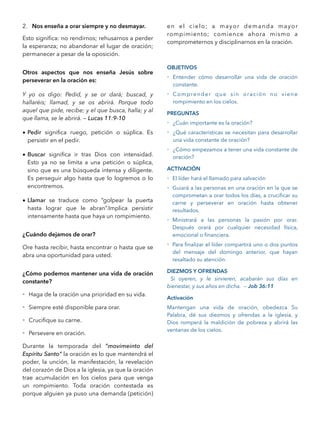 2. Nos enseña a orar siempre y no desmayar.
Esto signiﬁca: no rendirnos; rehusarnos a perder
la esperanza; no abandonar el lugar de oración;
permanecer a pesar de la oposición.
Otros aspectos que nos enseña Jesús sobre
perseverar en la oración es:
Y yo os digo: Pedid, y se or dará; buscad, y
hallaréis; llamad, y se os abrirá. Porque todo
aquel que pide, recibe; y el que busca, halla; y al
que llama, se le abrirá. — Lucas 11:9-10
• Pedir signiﬁca ruego, petición o súplica. Es
persistir en el pedir.
• Buscar signiﬁca ir tras Dios con intensidad.
Esto ya no se limita a una petición o súplica,
sino que es una búsqueda intensa y diligente.
Es perseguir algo hasta que lo logremos o lo
encontremos.
• Llamar se traduce como “golpear la puerta
hasta lograr que le abran”.Implica persistir
intensamente hasta que haya un rompimiento.
¿Cuándo dejamos de orar?
Ore hasta recibir, hasta encontrar o hasta que se
abra una oportunidad para usted.
¿Cómo podemos mantener una vida de oración
constante?
- Haga de la oración una prioridad en su vida.
- Siempre esté disponible para orar.
- Cruciﬁque su carne.
- Persevere en oración.
Durante la temporada del ”movimeinto del
Espíritu Santo” la oración es lo que mantendrá el
poder, la unción, la manifestación, la revelación
del corazón de Dios a la iglesia, ya que la oración
trae acumulación en los cielos para que venga
un rompimiento. Toda oración contestada es
porque alguien ya puso una demanda (petición)
en el cielo; a mayor demanda mayor
rompimiento; comience ahora mismo a
comprometernos y disciplinarnos en la oración.
OBJETIVOS
- Entender cómo desarrollar una vida de oración
constante.
- Comprender que sin oración no viene
rompimiento en los cielos.
PREGUNTAS
- ¿Cuán importante es la oración?
- ¿Qué características se necesitan para desarrollar
una vida constante de oración?
- ¿Cómo empezamos a tener una vida constante de
oración?
ACTIVACIÓN
- El líder hará el llamado para salvación
- Guiará a las personas en una oración en la que se
comprometan a orar todos los días, a cruciﬁcar su
carne y perseverar en oración hasta obtener
resultados.
- Ministrará a las personas la pasión por orar.
Después orará por cualquier necesidad física,
emocional o ﬁnanciera.
- Para ﬁnalizar el líder compartirá uno o dos puntos
del mensaje del domingo anterior, que hayan
resaltado su atención.
DIEZMOS Y OFRENDAS
Si oyeren, y le sirvieren, acabarán sus días en
bienestar, y sus años en dicha. — Job 36:11
Activación
Mantengan una vida de oración, obedezca Su
Palabra, dé sus diezmos y ofrendas a la iglesia, y
Dios romperá la maldición de pobreza y abrirá las
ventanas de los cielos.
 