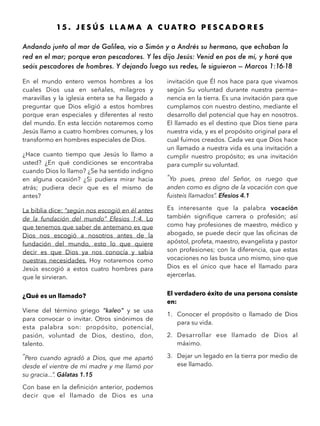 15 . J E S Ú S L L A M A A C U A T R O P E S C A D O R E S
Andando junto al mar de Galilea, vio a Simón y a Andrés su hermano, que echaban la
red en el mar; porque eran pescadores. Y les dijo Jesús: Venid en pos de mí, y haré que
seáis pescadores de hombres. Y dejando luego sus redes, le siguieron — Marcos 1:16-18
En el mundo entero vemos hombres a los
cuales Dios usa en señales, milagros y
maravillas y la iglesia entera se ha llegado a
preguntar que Dios eligió a estos hombres
porque eran especiales y diferentes al resto
del mundo. En esta lección notaremos como
Jesús llamo a cuatro hombres comunes, y los
transformo en hombres especiales de Dios.
¿Hace cuanto tiempo que Jesús lo llamo a
usted? ¿En qué condiciones se encontraba
cuando Dios lo llamo? ¿Se ha sentido indigno
en alguna ocasión? ¿Si pudiera mirar hacia
atrás; pudiera decir que es el mismo de
antes?
La biblia dice: “según nos escogió en él antes
de la fundación del mundo” Efesios 1:4. Lo
que tenemos que saber de antemano es que
Dios nos escogió a nosotros antes de la
fundación del mundo, esto lo que quiere
decir es que Dios ya nos conocía y sabia
nuestras necesidades. Hoy notaremos como
Jesús escogió a estos cuatro hombres para
que le sirvieran.
¿Qué es un llamado?
Viene del término griego “kaleo” y se usa
para convocar o invitar. Otros sinónimos de
esta palabra son: propósito, potencial,
pasión, voluntad de Dios, destino, don,
talento.
“Pero cuando agradó a Dios, que me apartó
desde el vientre de mi madre y me llamó por
su gracia...”. Gálatas 1.15
Con base en la deﬁnición anterior, podemos
decir que el llamado de Dios es una
invitación que Él nos hace para que vivamos
según Su voluntad durante nuestra perma-
nencia en la tierra. Es una invitación para que
cumplamos con nuestro destino, mediante el
desarrollo del potencial que hay en nosotros.
El llamado es el destino que Dios tiene para
nuestra vida, y es el propósito original para el
cual fuimos creados. Cada vez que Dios hace
un llamado a nuestra vida es una invitación a
cumplir nuestro propósito; es una invitación
para cumplir su voluntad.
“Yo pues, preso del Señor, os ruego que
anden como es digno de la vocación con que
fuisteis llamados”. Efesios 4.1
Es interesante que la palabra vocación
también signiﬁque carrera o profesión; así
como hay profesiones de maestro, médico y
abogado, se puede decir que las oﬁcinas de
apóstol, profeta, maestro, evangelista y pastor
son profesiones; con la diferencia, que estas
vocaciones no las busca uno mismo, sino que
Dios es el único que hace el llamado para
ejercerlas.
El verdadero éxito de una persona consiste
en:
1. Conocer el propósito o llamado de Dios
para su vida.
2. Desarrollar ese llamado de Dios al
máximo.
3. Dejar un legado en la tierra por medio de
ese llamado.
 